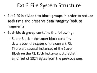 Ext 3 File System Structure
• Ext 3 FS is divided to block groups in order to reduce
seek time and preserve data integrity (reduce
fragments).
• Each block group contains the following:
– Super Block – the super block contains
data about the status of the current FS.
There are several instances of the Super
Block on the FS. Each instance is stored at
an offset of 1024 Bytes from the previous one.
 