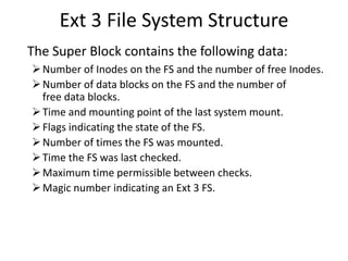 Ext 3 File System Structure
The Super Block contains the following data:
Number of Inodes on the FS and the number of free Inodes.
Number of data blocks on the FS and the number of
free data blocks.
Time and mounting point of the last system mount.
Flags indicating the state of the FS.
Number of times the FS was mounted.
Time the FS was last checked.
Maximum time permissible between checks.
Magic number indicating an Ext 3 FS.
 