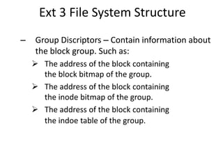Ext 3 File System Structure
– Group Discriptors – Contain information about
the block group. Such as:
 The address of the block containing
the block bitmap of the group.
 The address of the block containing
the inode bitmap of the group.
 The address of the block containing
the indoe table of the group.
 