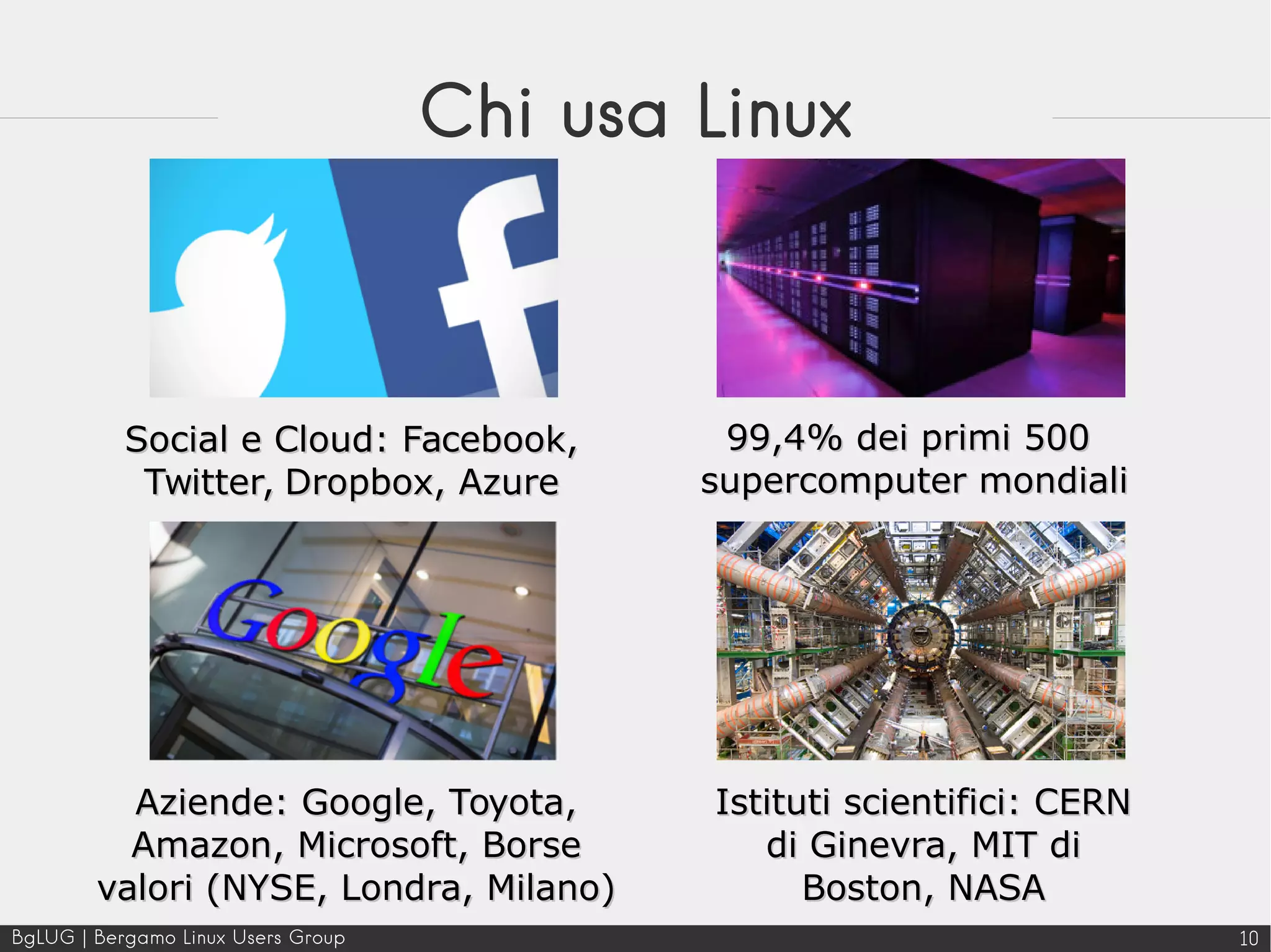 BgLUG | Bergamo Linux Users Group 10
Chi usa Linux
Istituti scientifici: CERNIstituti scientifici: CERN
di Ginevra, MIT didi Ginevra, MIT di
Boston, NASABoston, NASA
99,4% dei primi 50099,4% dei primi 500
supercomputer mondialisupercomputer mondiali
Social e Cloud: Facebook,Social e Cloud: Facebook,
Twitter, Dropbox, AzureTwitter, Dropbox, Azure
Aziende: Google, Toyota,Aziende: Google, Toyota,
Amazon, Microsoft, BorseAmazon, Microsoft, Borse
valori (NYSE, Londra, Milano)valori (NYSE, Londra, Milano)
 