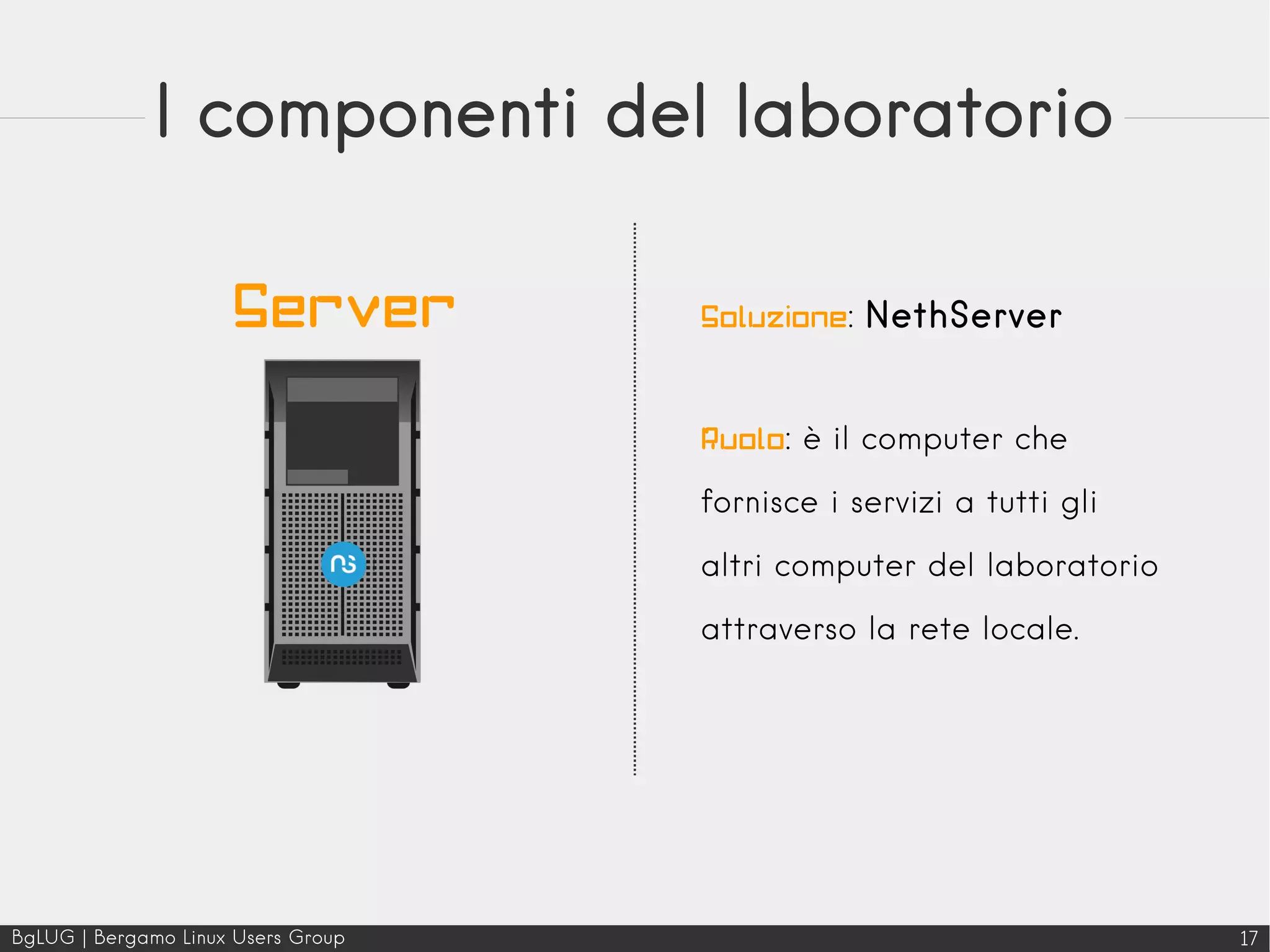 BgLUG | Bergamo Linux Users Group 17
I componenti del laboratorio
Soluzione: NethServer
Ruolo: è il computer che
fornisce i servizi a tutti gli
altri computer del laboratorio
attraverso la rete locale.
Server
 
