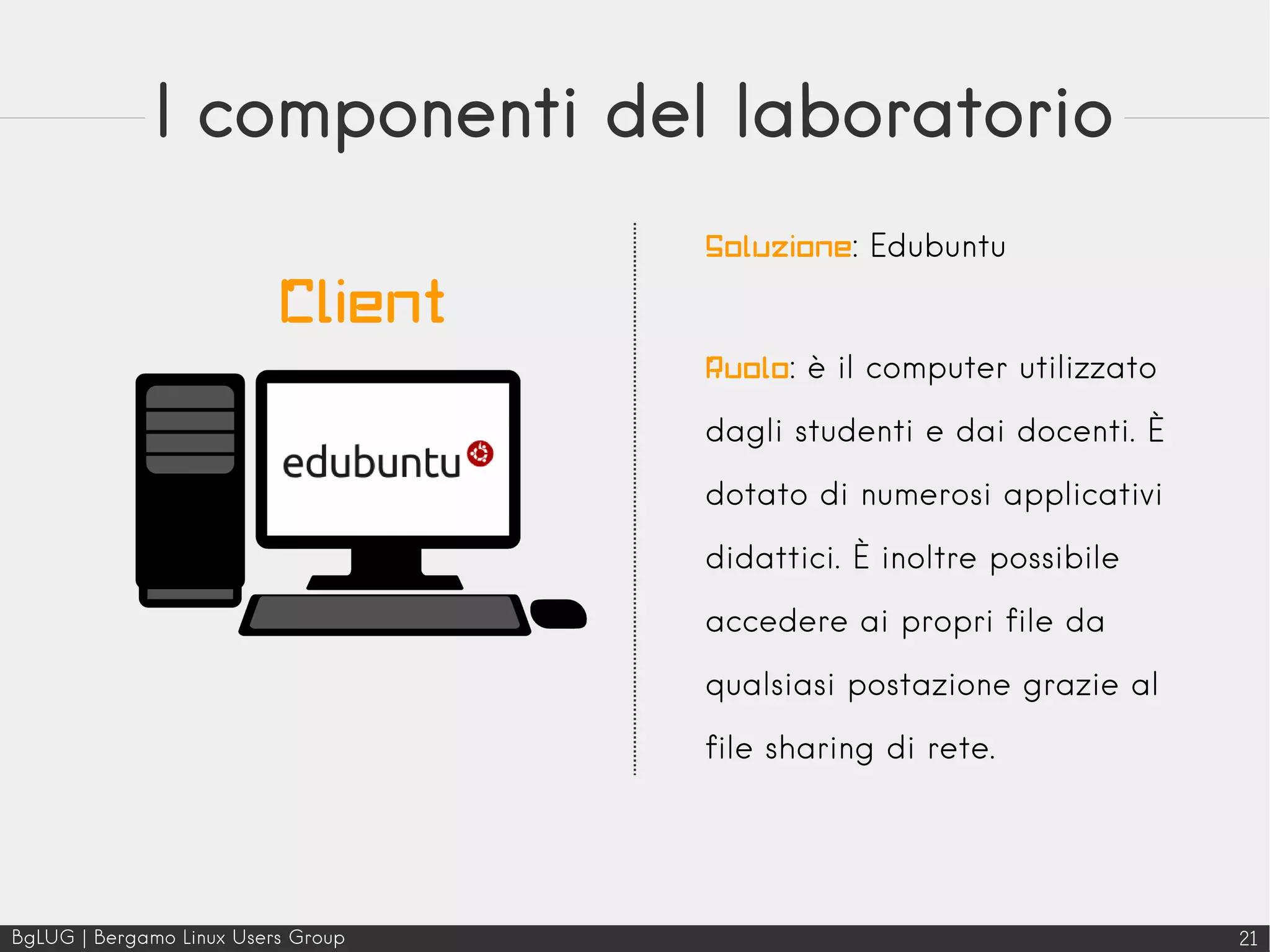 BgLUG | Bergamo Linux Users Group 21
I componenti del laboratorio
Soluzione: Edubuntu
Ruolo: è il computer utilizzato
dagli studenti e dai docenti. È
dotato di numerosi applicativi
didattici. È inoltre possibile
accedere ai propri file da
qualsiasi postazione grazie al
file sharing di rete.
Client
 