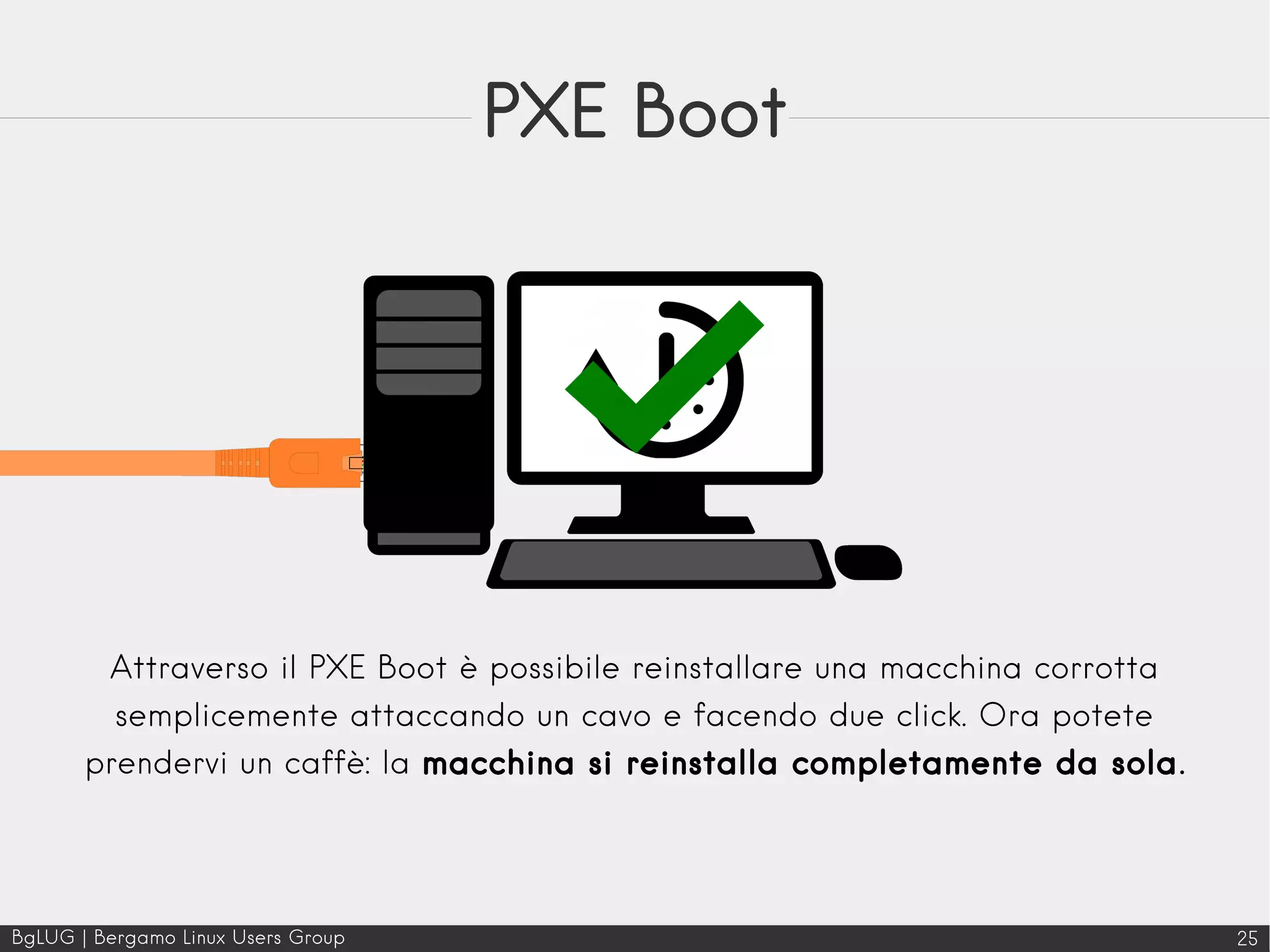 BgLUG | Bergamo Linux Users Group 25
PXE Boot
Attraverso il PXE Boot è possibile reinstallare una macchina corrotta
semplicemente attaccando un cavo e facendo due click. Ora potete
prendervi un caffè: la macchina si reinstalla completamente da sola.
 