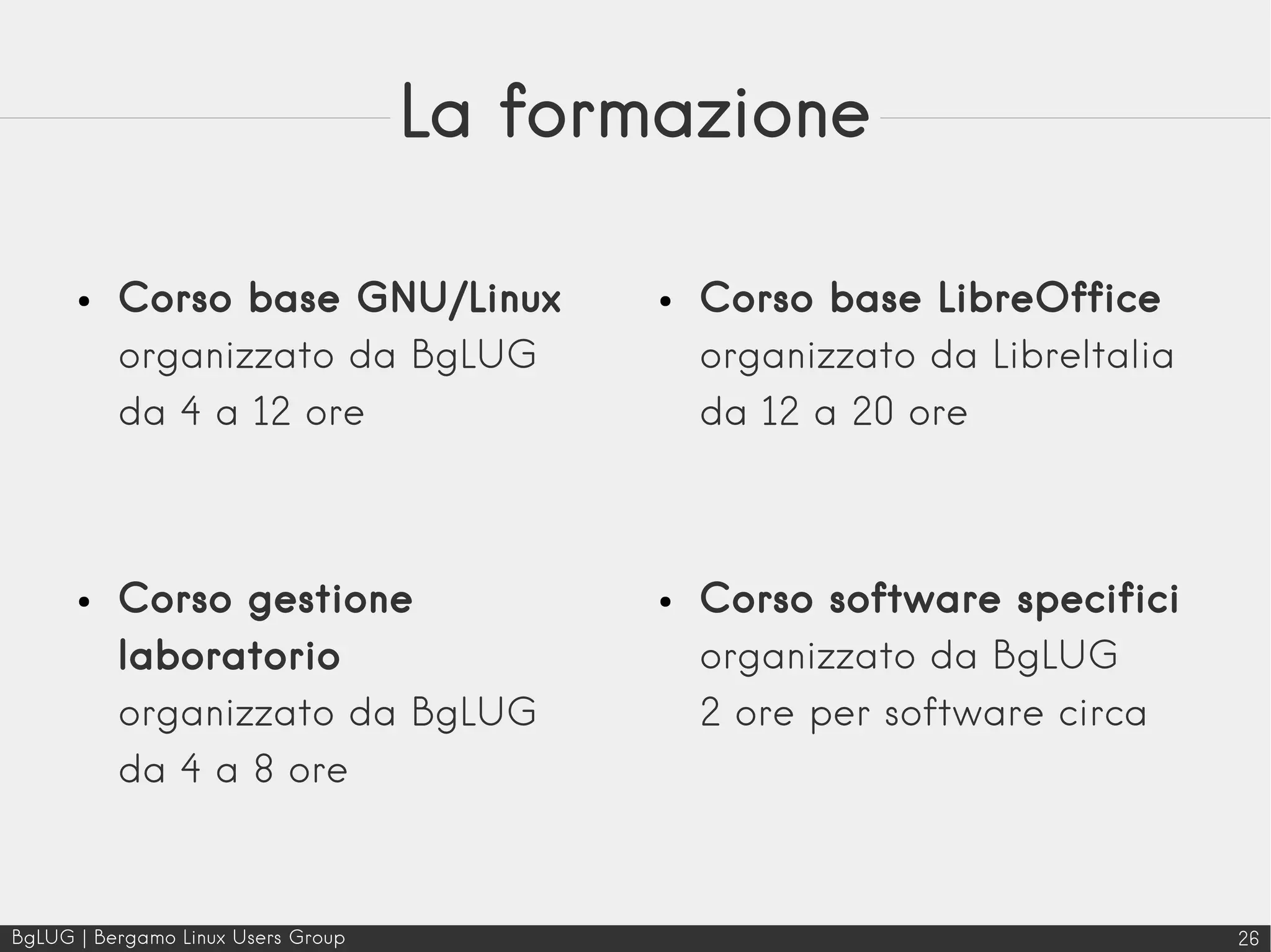 BgLUG | Bergamo Linux Users Group 26
La formazione
● Corso base GNU/Linux
organizzato da BgLUG
da 4 a 12 ore
● Corso gestione
laboratorio
organizzato da BgLUG
da 4 a 8 ore
● Corso base LibreOffice
organizzato da LibreItalia
da 12 a 20 ore
● Corso software specifici
organizzato da BgLUG
2 ore per software circa
 
