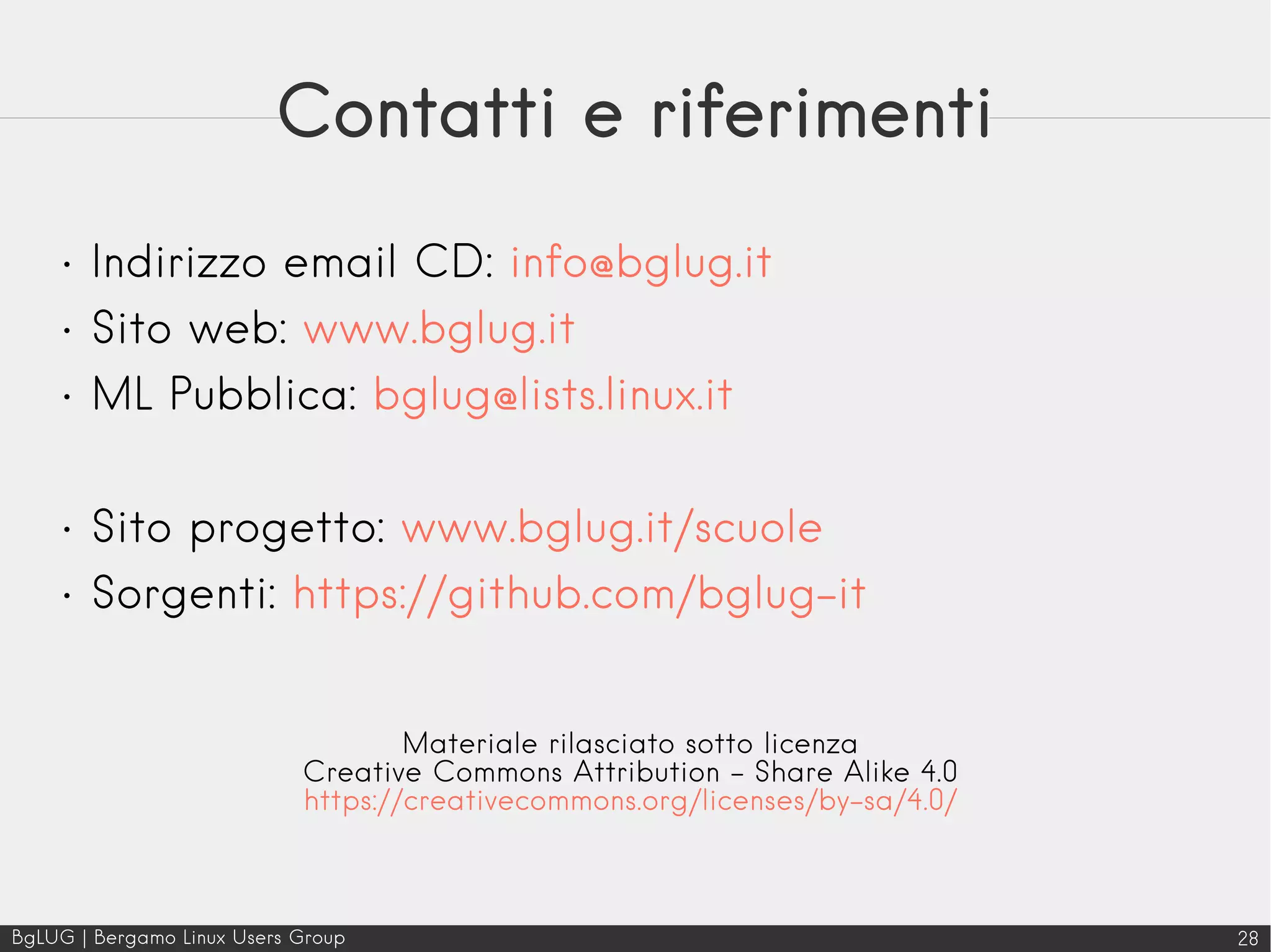BgLUG | Bergamo Linux Users Group 28
Contatti e riferimenti
• Indirizzo email CD: info@bglug.it
• Sito web: www.bglug.it
• ML Pubblica: bglug@lists.linux.it
• Sito progetto: www.bglug.it/scuole
• Sorgenti: https://github.com/bglug-it
Materiale rilasciato sotto licenza
Creative Commons Attribution - Share Alike 4.0
https://creativecommons.org/licenses/by-sa/4.0/
 