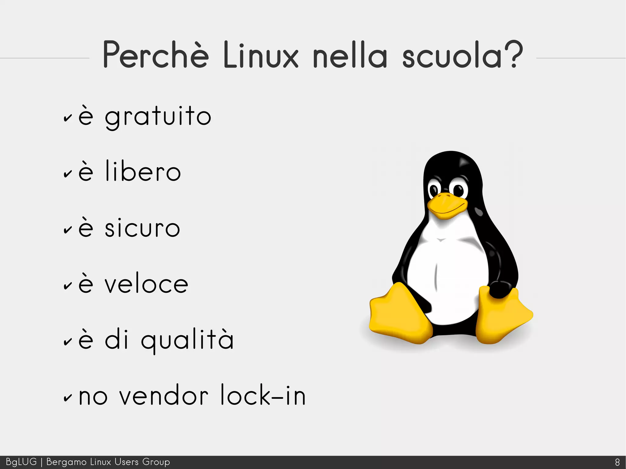 BgLUG | Bergamo Linux Users Group 8
Perchè Linux nella scuola?
✔ è gratuito
✔ è libero
✔ è sicuro
✔ è veloce
✔ è di qualità
✔ no vendor lock-in
 