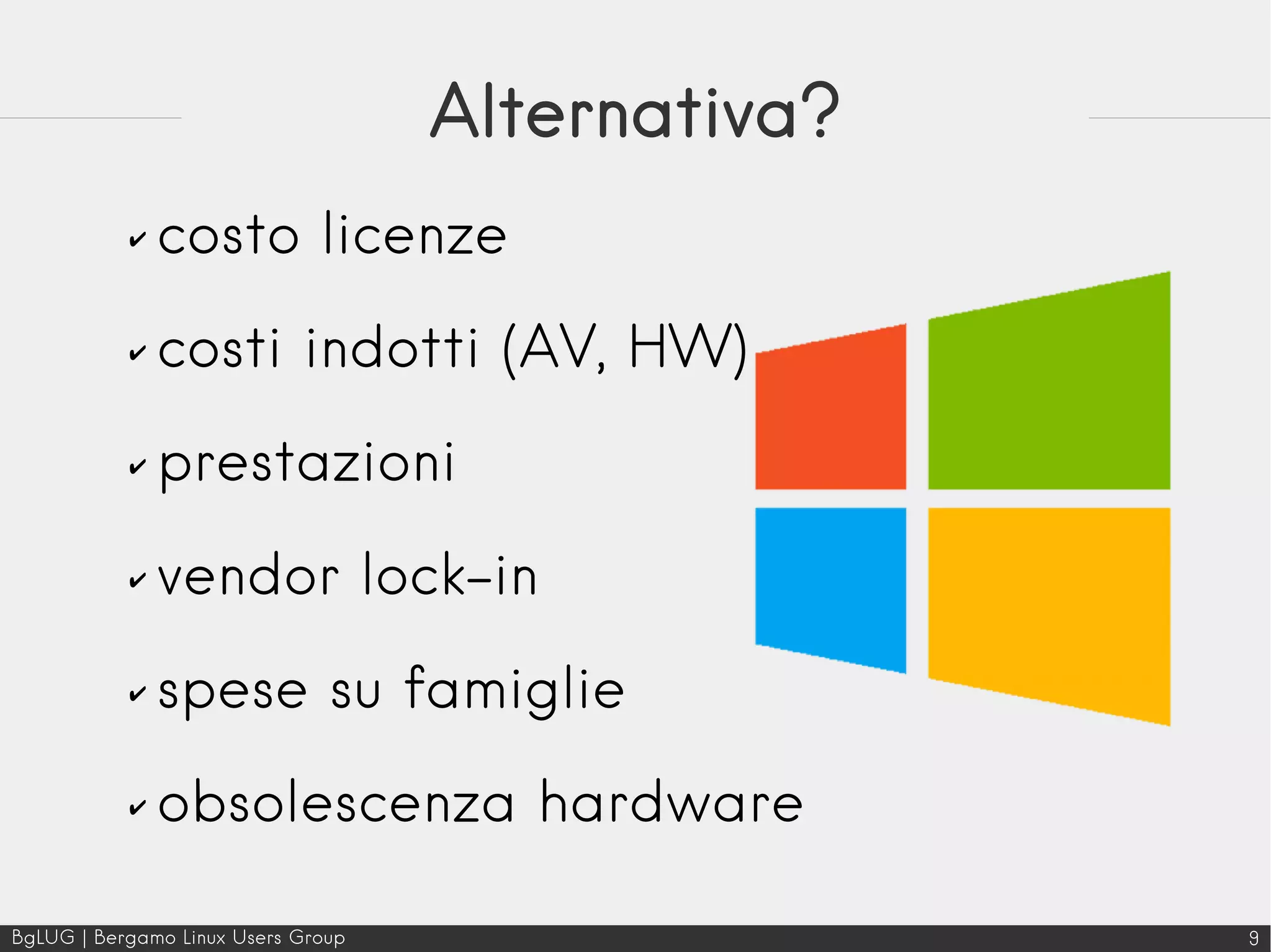 BgLUG | Bergamo Linux Users Group 9
Alternativa?
✔ costo licenze
✔ costi indotti (AV, HW)
✔ prestazioni
✔ vendor lock-in
✔ spese su famiglie
✔ obsolescenza hardware
 