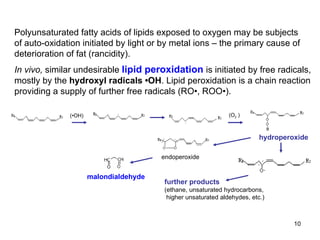 Polyunsaturated fatty acids of lipids exposed to oxygen may be subjects of auto-oxidation initiated by light or by metal ions – the primary cause of deterioration of fat (rancidity). In vivo,  similar undesirable  lipid peroxidation  is initiated by free radicals, mostly by the  hydroxyl radicals •OH . Lipid peroxidation is a chain reaction providing a supply of further free radicals (RO•, ROO•).  malondialdehyde (•OH) (O 2  ) hydroperoxide further products (ethane, unsaturated hydrocarbons, higher unsaturated aldehydes, etc.) endoperoxide 
