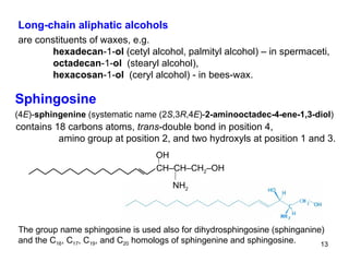 Sphingosine (4 E )- sphingenine  (systematic name (2 S ,3 R ,4 E )- 2-aminooctadec-4-ene-1,3-diol ) contains 18 carbons atoms,  trans -double bond in position 4, amino group at position 2, and two hydroxyls at position 1 and 3.  CH–CH–CH 2 –OH NH 2 OH The group name sphingosine is used also for dihydrosphingosine (sphinganine) and the C 16 , C 17 , C 19 , and C 20  homologs of sphingenine and sphingosine.  Long-chain aliphatic alcohols are constituents of waxes, e.g.  hexadecan -1- ol  ( cetyl  alcohol , palmityl alcohol ) – in spermaceti, octadecan -1- ol   (stearyl   alcohol), hexacosan -1- ol   (ceryl alcohol)  - in bees-wax. 