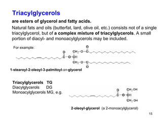 Triacylglycerols are esters of glycerol and fatty acids. Natural fats and oils (butterfat, lard, olive oil, etc.) consists not of a single triacylglycerol, but of  a complex mixture of triacylglycerols . A small portion of diacyl- and monoacylglycerols may be included. For example: 1 - stearoyl - 2 - oleoyl - 3 - palmitoyl - sn - glycerol Triacylglycerols  TG Diacylglycerols  DG Monoacylglycerols MG, e.g.  2 - oleoyl - glycerol  (a 2-monoacylglycerol) 