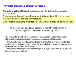 Physical properties of triacylglycerols The  melting points  of triacylglycerols depend on the degree of unsaturation of bound acyls. A triacylglycerol containing  all saturated fatty acids  of 12 carbons and more is  a solid fat at body temperature . Oils contain a higher percentage of unsaturated fatty acids  than do fats. The more double bonds are present in the fatty acid portion of the triacylglycerol, the lower is its melting point.  The reason for the effect of saturation or unsaturation on the melting point of triacylglycerols is in the bent structure of unsaturated fatty acyls. In fully saturated triacylglycerols, the long, saturated chains have extended conformations that can pack together fairly regularly (numerous dispersion inter-molecular interactions), as in a crystal.  Unsaturated triacylglycerols cannot align in a crystalline array, the substance therefore remains a liquid. 