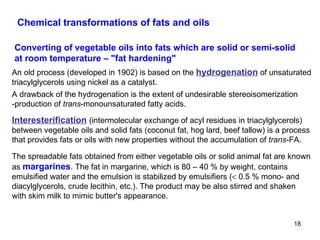 Chemical transformations of fats and oils Converting of vegetable oils into fats which are solid or semi-solid at room temperature –  " fat hardening " Interesterification   (intermolecular exchange of acyl residues in triacylglycerols) between vegetable oils and solid fats (coconut fat, hog lard, beef tallow) is a process that provides fats or oils with new properties without the accumulation of  trans -FA.  The spreadable fats obtained from either vegetable oils or solid animal fat are known as  margarines . The fat in margarine, which is 80 – 40 % by weight, contains emulsified water and the emulsion is stabilized by emulsifiers (   0.5 % mono- and diacylglycerols, crude lecithin, etc.). The product may be also stirred and shaken with skim milk to mimic butter's appearance. An old process (developed in 1902) is based on the  hydrogenation   of unsaturated triacylglycerols using nickel as a catalyst. A drawback of the hydrogenation is the extent of undesirable stereoisomerization -production of  trans -monounsaturated fatty acids. 