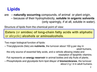 Two major biological function of lipids: –  Triacylglycerols (fats) are  nutrients , the turnover about 100 g per day in      adult humans, the only source of essential fatty acids, and a vehicle allowing intake and    resorption of lipophilic vitamins. Fat represents an  energy reservoir  in animal bodies and oily fruits of plants. –  Phospholipids and glycolipids form lipid dilayer of  biomembranes , the turnover   about 2 g / d in adult humans.  Lipids are  –  naturally occurring  compounds, of animal  or plant origin, –  because of their hydrophobicity,  soluble in organic solvents   (only sparingly, if at all, soluble in water). Structure of lipids from the chemical point of view: Esters  (or  amides )  of long-chain fatty acids with aliphatic or alicyclic)  alcohols or aminoalcohols . 