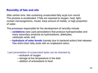 The processes responsible for the development of rancidity include –  oxidations  (see Lipid peroxidation) that produce hydroperoxides and many secondary products as hydrocarbons, aldehydes,    carboxylic acids, and –  hydrolysis of ester bonds  (namely due to bacterial action) that releases   free short-chain fatty acids with an unpleasant odour. Rancidity of fats and oils Lipid peroxidation of unsaturated lipids can be retarded by –  exclusion of oxygen –  storage at low temperature in the dark –  addition of antioxidants to food. After certain time, fats containing unsaturated fatty acyls turn rancid. The process is accelerated, if fats are exposed to oxygen, heat, light, contain microorganisms, mould, trace amount of metals, or high proportion of water. 