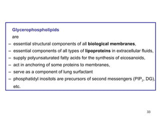 Glycerophospholipids   are –  essential structural components of all  biological membranes , –  essential components of all types of  lipoproteins  in extracellular fluids, –  supply polyunsaturated fatty acids for the synthesis of eicosanoids, –  act in anchoring of some proteins to membranes, –  serve as a component of lung surfactant –  phosphatidyl inositols are precursors of second messengers (PIP 2 , DG), etc.  