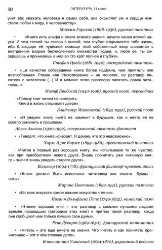 10 ЛИТЕРАТУРА. 11 класс
учит вас уважать человека и самих себя, она окрыляет ум и сердце чув­
ством любви к миру, к человечеству».
Максим Горький (1868— 1936), русский писатель
• «Книга есть альфа и омега всякого знания, начало начал всякой на­
уки. И чем тесней ты связан с книгой, тем глубже открывается тебе жизнь,
ибо благодаря её чудесной помощи твой собственный взор сливается с
внутренним взором бесчисленного множества людей, и, любя её, ты со­
зерцаешь и проникаешь в мир во сто крат полней и глубже».
Стефан Цвейг (1881—1942), австрийский писатель.
• «...в качестве собеседника книга более надёжна, чем приятель или
возлюбленная. Роман или стихотворение — не монолог, но разговор пи­
сателя с читателем (...) И в момент этого разговора писатель равен чита­
телю...».
Иосиф Бродский (1940-1996), русский поэт, переводчик
∙ «Пользу книг ничем не измерить.
Книга в жизнь открывает двери».
Владимир Маяковский (1893—1930), русский поэт
• «Я уверен: книгу ничто не заменит в будущем, как и ничто её не
смогло заменить в прошлом».
Айзек Азимов (1920-1992), американский писатель-фантаст
• «Говорят, что книга исчезает. Я думаю, что это невозможно».
Хорхе Луис Борхес (1899-1986), аргентинский писатель
∙ «Читая в первый раз хорошую книгу, мы испытываем то же чувство,
как при приобретении нового друга. Вновь прочитать уже читанную кни­
гу — значит вновь увидеть старого друга».
Вольтер (1694-1778), французский философ-просветитель
• «Книга должна быть исполнена читателем как соната. Буквы —
ноты».
Марина Цветаева (1892-1941), русская поэтесса
• «Из всех искусств самое важное искусство чтения».
Иоганн Вольфганг Гёте (1749-1832), немецкий поэт
• «Чтение хороших книг — это разговор с самыми лучшими людьми
времён прошедших (авторами этих книг) и притом такой разговор, когда
они сообщают нам только лучшие свои думы».
Рене Декарт (1569-1650), французский математик
• «Читать — это ещё ничего не значит. Что читать и как понимать про­
читанное — вот в чём главное дело».
Константин Ушинский (1824-1870), украинский педагог
 