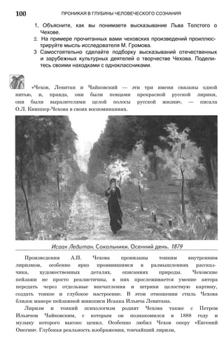 ПРОНИКАЯ В ГЛУБИНЫ ЧЕЛОВЕЧЕСКОГО СОЗНАНИЯ
1, Объясните, как вы понимаете высказывание Льва Толстого о
Чехове.
2. На примере прочитанных вами чеховских произведений проиллюс­
трируйте мысль исследователя М. Громова.
3 Самостоятельно сделайте подборку высказываний отечественных
и зарубежных культурных деятелей о творчестве Чехова. Подели­
тесь своими находками с одноклассниками.
«Чехов, Левитан и Чайковский — эти три имени связаны одной
нитью, и, правда, они были певцами прекрасной русской лирики,
они были выразителями целой полосы русской жизни», — писала
О.Л. Книппер-Чехова в своих воспоминаниях.
Произведения А.П. Чехова пронизаны тонким внутренним
лиризмом, особенно ярко проявившимся в размышлениях рассказ­
чика, художественных деталях, описаниях природы. Чеховские
пейзажи не просто реалистичны, в них прослеживается умение автора
передать через отдельные впечатления и штрихи целостную картину,
создать тонкое и глубокое настроение. В этом отношении стиль Чехова
близок манере пейзажной живописи Исаака Ильича Левитана.
Лиризм и тонкий психологизм роднят Чехова также с Петром
Ильичом Чайковским, с которым он познакомился в 1888 году и
музыку которого высоко ценил. Особенно любил Чехов оперу «Евгений
Онегин». Глубокая реальность изображения, тончайший лиризм,
100
 