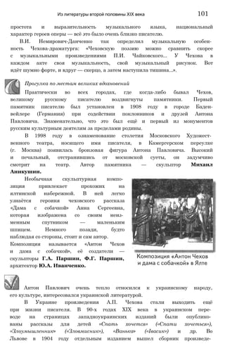простота и выразительность музыкального языка, национальный
характер героев оперы — всё это было очень близко писателю.
В.И. Немирович-Данченко так определил музыкальную особен­
ность Чехова-драматурга: «Чеховскую поэзию можно сравнить скорее
с музыкальными произведениями П.И. Чайковского... У Чехова в
каждом акте своя музыкальность, свой музыкальный рисунок. Вот
идёт шумно форте, и вдруг — скерцо, а затем наступила тишина...».
Прогулка по местам великих вдохновений
Практически во всех городах, где когда-либо бывал Чехов,
великому русскому писателю воздвигнуты памятники. Первый
памятник писателю был установлен в 1908 году в городе Баден-
вейлере (Германия) при содействии поклонников и друзей Антона
Павловича. Знаменательно, что это был ещё и первый из монументов
русским культурным деятелям за пределами родины.
В 1998 году в ознаменование столетия Московского Художест­
венного театра, носящего имя писателя, в Камергерском переулке
(г. Москва) появилась бронзовая фигура Антона Павловича. Высокий
и печальный, отстранившись от московской суеты, он задумчиво
смотрит на театр. Автор памятника — скульптор Михаил
Аникушин.
Необычная скульптурная компо­
зиция привлекает прохожих на
ялтинской набережной. В ней легко
узнаётся героиня чеховского рассказа
«Дама с собачкой» Анна Сергеевна,
которая изображена со своим неиз­
менным спутником — маленьким
шпицем. Немного позади, будто
наблюдая со стороны, стоит и сам автор.
Композиция называется «Антон Чехов
и дама с собачкой», её создатели —
скульпторы Г.А. Паршин, Ф.Г. Паршин,
архитектор Ю.А. Иванченко.
Из литературы второй половины XIX века 101
Антон Павлович очень тепло относился к украинскому народу,
его культуре, интересовался украинской литературой.
В Украине произведения А.П. Чехова стали выходить ещё
при жизни писателя. В 90-х годах XIX века в украинском пере­
воде на страницах западноукраинских изданий были опублико­
ваны рассказы для детей «Спать хочется» («Спати хочеться»),
«Злоумышленник» («Зловмисник»), «Ванька» («Івасик») и др. Во
Львове в 1904 году отдельным изданием вышел сборник произведе­
 