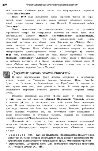 102 ПРОНИКАЯ В ГЛУБИНЫ ЧЕЛОВЕЧЕСКОГО СОЗНАНИЯ
ний писателя. Особенно много сделал для популяризации творчества
Чехова Иван Франко.
После 1917 года появляются новые переводы Чехова на укра­
инский язык. Большое значение имело издание избранных произве­
дений Чехова, которое вышло в годы Великой Отечественной войны
(Киев, 1944).
Чехов внимательно и заинтересованно следил за развитием
украинского театра. Из театральных деятелей он ближе всего знал
замечательную актрису Марию Константиновну Заньковецкую.
Существует предположение, что судьба Заньковецкой дала Чехову
некоторый материал для образа Нины Заречной из «Чайки». Инте­
ресно отметить, что первый успех к чеховской «Чайке» пришёл
именно в Украине. Пьеса «Чайка», поставленная впервые на сцене
императорского Александринского театра в Петербурге 17 октября
1896 года, провалилась. Чехов это очень тяжело переживал. И тогда
Николай Николаевич Соловцов1, зная о судьбе пьесы в Петербурге,
не побоялся поставить её в Киеве. Спектакль имел большой успех. И
после «Чайки» все пьесы Чехова с огромным успехом шли в других
городах Украины: Харькове, Одессе, Херсоне2.
Прогулкипоместамвеликихвдохновений
В мире насчитывается более десятка российских и зарубежных
музеев Чехова: в Таганроге, Москве, Мелихово, Ялте, Гурзуфе,
Сумах, на Сахалине, в Баденвейлере, на Шри-Ланке. У каждого из
этих музеев своё лицо, свой рассказ о Чехове. В нашей стране для
поклонников творчества великого русского писателя открыты четыре
музея.
Всемирно известный дом-музей «Белая дача» (г. Ялта) основан
в 1921 году сестрой писателя Марией Павловной Чеховой, которая
в течение 36 лет, до последнего дня своей жизни была директором
музея. В доме сохранились столовая, спальня и кабинет писателя в
том виде, какими они были при жизни Чехова. Гордостью работников
музея является чеховский сад, где посетители могут прогуляться в
тиши, прислушаться к журчанью ручейка, посидеть на знаменитой
скамейке, на которой Чехов беседовал с Горьким.
Дом-музей А.П. Чехова в Ялте является центром исследований
чеховского творчества в Украине. Он известен как инициатор и орга­
низатор- Международных научных конференций «Чеховские чтения
в Ялте».
1 С о л о в ц о в Н.Н. — один из создателей «Товарищества драматических
артистов» (г. Киев), которое впоследствии стало основой современного На­
ционального академического театра русской драмы имени Леси Украинки.
2 Использованы материалы книги М.В. Теплинского «Изучение творчества
А.П. Чехова в школе» (К., 1985).
 