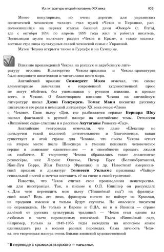 Менее популярным, но очень дорогим для украинских
почитателей чеховского таланта стал музей «Чехов и Украина», рас­
положившийся на первых этажах бывшей дачи «Омюр1» (г. Ялта),
где с октября 1898 по апрель 1899 года жил и работал писатель.
Экспозиция музея включает раздел «Чехов и Крым», а также малоиз­
вестные страницы культурных связей чеховской семьи с Украиной.
Музеи Чехова открыты также в Гурзуфе и на Сумщине.
Из литературы второй половины XIX века ЮЗ
ратуру огромно. Новаторство Чехова-прозаика и Чехова-драматурга
было вспринято писателями и читателями всего мира.
Английский прозаик Соммерсет Моэм отмечал, что самые
элементарные замечания о современной художественной прозе
не могут обойтись без упоминания о русском влиянии, и прежде
всего, о Чехове. О благотворном влиянии Чехова на английскую
литературу писал Джон Голсуорси. Томас Манн посвятил русскому
писателю и его роли в немецкой литературе XX века очерк «Слово
о Чехове». Свою пьесу «Дом, где разбиваются сердца» Бернард Шоу
назвал фантазией в русской манере на английские темы. Отголоски
«Вишнёвого сада» слышны и в рассказе Акутагавы Рюноске «Сад».
Английские театроведы отмечали, что даже «Шекспир не
пользуется такой полнотой почтительности и благоговения, какая
существует в этой стране для Чехова», что пьесы Чехова «стоят
на втором месте после Шекспира в умении понимать человеческое
сердце и занимают единственное — в способности прощать людям
их слабости». К творчеству Чехова обращались такие знаменитые
режиссёры, как Лоренс Оливье, Питер Брук (Великобритания),
Жан-Луи Барро, Жан Виллар (Франция) и др. Известный американ­
ский прозаик и драматург Теннесси Уильямс признавал «Чайку»
гениальной пьесой и мечтал поставить её на сцене в своей трактовке.
Известно, что Чехов считал свои произведения неинтересны­
ми для иностранцев. Так, в письме к О.Л. Книппер он рассуждал:
«...Для чего переводить мою пьесу (“Вишнёвый сад”) на француз­
ский язык? Ведь это дико, французы ничего не поймут из Ермолая,
из продажи имения и только будут скучать». Но опасения писателя
не оправдались. Не только в Европе и США, но и в Японии — стране
далёкой от русских культурных традиций — Чехов стал одним из
любимых и часто переводимых писателей. Пьеса «Вишнёвый сад»,
например, только за 1949-1955 годы выходила на японском языке
одиннадцать раз в восьми разных переводах. Сама личность Чехо­
ва, его творческая манера очень близки японской художественной
' В переводе с крымскотатарского — «жизнь».
Влияние произведений Чехова на русскую и зарубежную лите-
 