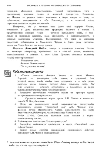 традиции. Лаконизм повествования, тонкий психологизм, тяга к
прекрасному присущи также и японской литературе. Вспомним,
что Япония — родина самого короткого в мире жанра — хокку —
трёхстишия, вмещающего в себя Вселенную, а в японской прозе
царствует «рассказ с ладонь величиной».
Интересно, что у японцев есть даже свой портрет Чехова,
созданный в духе национальных традиций: величие в малом. В
представлении японцев Чехов — человек небольшого роста, с тёп­
лыми и нежными глазами, сама скромность и немногословность, в
которых заключена мудрость. Рассказывают, что один из японских
писателей, побывавших в Доме-музее Чехова в Ялте, даже смутился,
узнав, что Чехов был под два метра ростом.
Писатель Дзиндзай Киёси, говоря о характере влияния Чехова
на японскую литературу, сравнивает его с «каплей дождя, незаметно
впитывающейся в землю». А поэт Асахи Суэхико посвятил великому
Чехову такое трёхстишие:
Ноябрьская ночь.
Антона Чехова читаю.
От изумления немею1.
Подытожимизученное
1. «Читая рассказы Антона Чехова, — писал Максим
Горький, — чувствуешь себя точно в грустный день
поздней осени, когда воздух так прозрачен и в нём резко
очерчены голые деревья, тесные дома, серенькие люди. Всё
так странно — одиноко, неподвижно и бессильно». А какие
чувства испытали вы, читая чеховскую прозу?
2. Раскройте своеобразие чеховской прозы на примере одного
из прочитанных вами рассказов.
3. Сравните основные черты прозы А.П. Чехова и новеллис­
тики М.М. Коцюбинского.
4. Если вы располагаете такой возможностью, прослушайте
аудиозапись лекции “Вишнёвый сад” А.П. Чехова» про­
фессора Игоря Николаевича Сухих, размещённую на сайте
http://rusmir.philarts.spbu.ru/umk/russkaya-literatura-20/
lection І/view. Составьте тезисный план лекции и подго­
товьте по нему доклад.
5 В чём состоит новаторство Чехова-драматурга?
6 Раскройте особенности конфликта в пьесе «Вишнёвый сад»
(«Дядя Ваня»).
7 Какие новые способы организации сценического действия
использует А.П. Чехов в своих драмах?
1 0 4 ПРОНИКАЯ В ГЛУБИНЫ ЧЕЛОВЕЧЕСКОГО СОЗНАНИЯ
1 Использованы материалы статьи Кима Рёхо «Почему японцы любят Чехо­
ва?»: http: // rico/or. org /rz /іаропіа /jr/си /З/
 