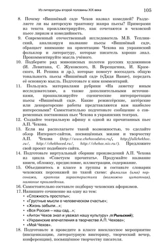 Из литературы второй половины XIX века
8. Почему «Вишнёвый сад» Чехов назвал комедией? Разде­
ляете ли вы авторскую трактовку жанра пьесы? Примерами
из текста проиллюстрируйте, как сочетаются в чеховской
пьесе лиризм и комедийность.
9. Современный отечественный исследователь М.В. Теплин-
ский, анализируя название пьесы «Вишнёвый сад»,
обращает внимание на ориентацию Чехова на украинский
фольклор и литературу, которые писатель хорошо знал.
Прокомментируйте мысль учёного.
10. Подберите ряд живописных полотен русских художников
(И. Левитана, С. Жуковского, В. Верещагина, И. Крам­
ского, И. Репина и др.), которые помогут воссоздать общую
тональность пьесы «Вишнёвый сад» («Дядя Ваня»), передать
её основную мысль. Подготовьте к ним комментарий.
11. Пользуясь материалами рубрики «На заметку юным
исследователям», а также дополнительными источни­
ками, проанализируйте сценические интерпретации
пьесы «Вишнёвый сад». Какие режиссёрские, актёрские
или декораторские работы представляются вам наиболее
интересными? Самостоятельно подготовьте сообщение о сов­
ременных постановках пьес Чехова в украинских театрах.
12. Создайте театральную афишу к одной из прочитанных пьес
А.П. Чехова.
13. Если вы располагаете такой возможностью, то сделайте
обзор Интернет-сайтов, посвящённых жизни и творчеству
А.П. Чехова (http://www.chehovodstvo.ru/, http://allchekhov.
ги/, http://chekhoved.ru/, http://chehov.niv.ru/). Предложите
свой проект подобного сайта.
14. Подготовьте виртуальный сборник произведений А.П. Чехова
из цикла «Советуем прочитать». Продумайте название
книги, обложку, предисловие, иллюстрации, содержание.
15. Объединитесь в классе в группы и составьте словарик
чеховских персонажей по такой схеме: фамилия (имя) пер­
сонажа, краткая характеристика (возможно цитатная),
название произведения.
16. Самостоятельно составьте подборку чеховских афоризмов.
17. Напишите сочинение на одну из тем:
• «Сложность простоты»;
• «Грустные мысли о человеческом счастье»;
• «Жизнь забыли...»;
• «Вся Россия — наш сад...»;
• «Антон Чехов знал и уважал нашу культуру» (М.Рыльский);
• «Украинские впечатления в творчестве А.П. Чехова»;
• «Мой Чехов».
18. Подготовьте и проведите в классе внеклассное мероприятие
(инсценизацию, литературную викторину, творческий вечер,
конференцию), посвящённое творчеству писателя.
105
 