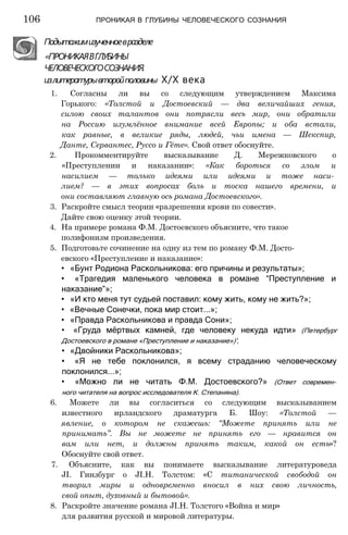 Подытожимизученноевразделе
«ПРОНИКАЯВГЛУБИНЫ
ЧЕЛОВЕЧЕСКОГОСОЗНАНИЯ.
излитературывторойполовины Х/Х века
1. Согласны ли вы со следующим утверждением Максима
Горького: «Толстой и Достоевский — два величайших гения,
силою своих талантов они потрясли весь мир, они обратили
на Россию изумлённое внимание всей Европы; и оба встали,
как равные, в великие ряды, людей, чьи имена — Шекспир,
Данте, Сервантес, Руссо и Гёте». Свой ответ обоснуйте.
2. Прокомментируйте высказывание Д. Мережковского о
«Преступлении и наказании»: «Как бороться со злом и
насилием — только идеями или идеями и тоже наси­
лием? — в этих вопросах боль и тоска нашего времени, и
они составляют главную ось романа Достоевского».
3. Раскройте смысл теории «разрешения крови по совести».
Дайте свою оценку этой теории.
4. На примере романа Ф.М. Достоевского объясните, что такое
полифонизм произведения.
5. Подготовьте сочинение на одну из тем по роману Ф.М. Досто­
евского «Преступление и наказание»:
• «Бунт Родиона Раскольникова: его причины и результаты»;
• «Трагедия маленького человека в романе “Преступление и
наказание”»;
• «И кто меня тут судьей поставил: кому жить, кому не жить?»;
• «Вечные Сонечки, пока мир стоит...»;
• «Правда Раскольникова и правда Сони»;
• «Груда мёртвых камней, где человеку некуда идти» (Петербург
Достоевского в романе «Преступление и наказание»)',
• «Двойники Раскольникова»;
• «Я не тебе поклонился, я всему страданию человеческому
поклонился...»;
• «Можно ли не читать Ф.М. Достоевского?» (Ответ современ­
ного читателя на вопрос исследователя К. Степаняна).
6. Можете ли вы согласиться со следующим высказыванием
известного ирландского драматурга Б. Шоу: «Толстой —
явление, о котором не скажешь: “Можете принять или не
принимать”. Вы не можете не принять его — нравится он
вам или нет, и должны принять таким, какой он есть»?
Обоснуйте свой ответ.
7. Объясните, как вы понимаете высказывание литературоведа
JI. Гинзбург о JI.H. Толстом: «С титанической свободой он
творил миры и одновременно вносил в них свою личность,
свой опыт, духовный и бытовой».
8. Раскройте значение романа JI.H. Толстого «Война и мир»
для развития русской и мировой литературы.
106 ПРОНИКАЯ В ГЛУБИНЫ ЧЕЛОВЕЧЕСКОГО СОЗНАНИЯ
 
