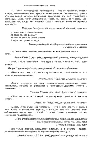 • «... читать литературное произведение — значит принимать участие
в игре, позволяющей нам придать осмысленность бесконечному разно­
образию вещей, которые произошли, происходят или ещё произойдут в
настоящем мире. Читая литературный текст, мы бежим от тревоги, одо­
левающей нас, когда мы пытаемся сказать нечто истинное об окружаю­
щем мире».
Умберто Эко (род. 1932), итальянский философ, писатель
• «Чтение книг — полезная вещь
Но опасная, как динамит,
Не помню, сколько мне было лет,
Когда я это принял на вид».
Виктор Цой (1962-1990), российский рок-музыкант,
лидер группы «Кино»
«Читать — значит желать произведение, жаждать превратиться в
него».
Ролан Барт (1915—1980), французский философ, литературовед
«Читать и быть человеком — это одно и то же, и пока мы есть, будет
и книга.
Гарри Гаррисон (род. 1925), американский писатель-фантаст
• «Читать всего не стоит, читать нужно лишь то, что отвечает на воп­
росы, которые возникают».
Лев Толстой (1828-1910), русский писатель
∙ «Глагол «читать» не терпит повелительного наклонения. Несов­
местимость, которую он разделяет с некоторыми другими: «любить»...
«мечтать»...».
Даниэль Пеннак (род. 1944), французский писатель
• «Классика — то, что каждый считает нужным прочесть, и никто не
читает».
Марк Твен (1835-1910), американский писатель
• «Власть литературы над читателем — это и есть власть несбывше-
гося. Книга — волшебное зеркало, в котором читатель отчаянно ищет
собственные мысли, опыт, схожий со своим, жизнь, описанную так, как
он это себе представляет».
Макс Фрай {литературный псевдоним современных украинских
писателей Светланы Мартынчик (род. 1965)
и Игоря Стёпина (род. 1967)
• «Не только писатель определяет читателя, но и читатель — писате­
ля: первый создаёт последнего по образу и подобию своему...»
Юлий Айхенвальд (1872-1928), русский литературный критик
К ВЕРШИНАМ ИСКУССТВА СЛОВА 11
 