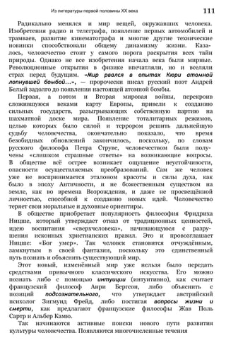 Из литературы первой половины XX века
Радикально менялся и мир вещей, окружавших человека.
Изобретения радио и телеграфа, появление первых автомобилей и
трамваев, развитие кинематографа и многие другие технические
новинки способствовали общему динамизму жизни. Каза­
лось, человечество стоит у самого порога раскрытия всех тайн
природы. Однако не все изобретения начала века были мирные.
Революционные открытия в физике впечатляли, но и вселяли
страх перед будущим. «Мир рвался в опытах Кюри атомной
лопнувшей бомбой...», — пророчески писал русский поэт Андрей
Белый задолго до появления настоящей атомной бомбы.
Первая, а потом и Вторая мировая войны, перекроив
сложившуюся веками карту Европы, привели к созданию
сильных государств, разыгрывающих собственную партию на
шахматной доске мира. Появление тоталитарных режимов,
целью которых было силой и террором решить дальнейшую
судьбу человечества, окончательно показало, что время
безобидных обновлений закончилось, поскольку, по словам
русского философа Петра Струве, человечеством были полу­
чены «слишком страшные ответы» на возникающие вопросы.
В обществе всё острее возникает ощущение неустойчивости,
опасности осуществляемых преобразований. Сам же человек
уже не воспринимается эталоном красоты и силы духа, как
было в эпоху Античности, и не божественным существом на
земле, как во времена Возрождения, и даже не просвещённой
личностью, способной к созданию новых идей. Человечество
теряет свои моральные и духовные ориентиры.
В обществе приобретает популярность философия Фридриха
Ницше, который утверждает отказ от традиционных ценностей,
идею воспитания «сверхчеловека», начинающуюся с разру­
шения исконных христианских правил. Это и провозглашает
Ницше: «Бог умер». Так человек становится отчуждённым,
замкнутым в своей фантазии, поскольку это единственный
путь познать и объяснить существующий мир.
Этот новый, изменённый мир уже нельзя было передать
средствами привычного классического искусства. Его можно
познать либо с помощью интуиции (интуитивно), как считает
французский философ Анри Бергсон, либо объяснить с
позиций подсознательного, что утверждает австрийский
психолог Зигмунд Фрейд, либо постигая вопросы жизни и
смерти, как предлагают французские философы Жав Поль
Сартр и Альбер Камю.
Так начинаются активные поиски нового пути развития
культуры человечества. Появляются многочисленные течения
111
 