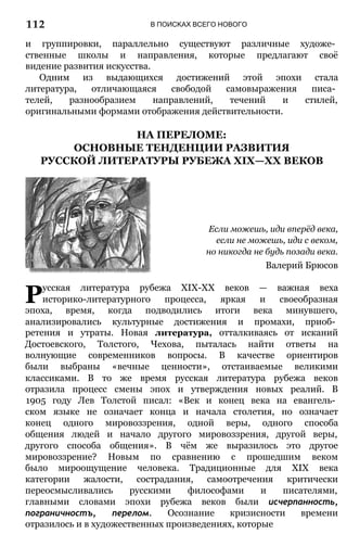 В ПОИСКАХ ВСЕГО НОВОГО
и группировки, параллельно существуют различные художе­
ственные школы и направления, которые предлагают своё
видение развития искусства.
Одним из выдающихся достижений этой эпохи стала
литература, отличающаяся свободой самовыражения писа­
телей, разнообразием направлений, течений и стилей,
оригинальными формами отображения действительности.
НА ПЕРЕЛОМЕ:
ОСНОВНЫЕ ТЕНДЕНЦИИ РАЗВИТИЯ
РУССКОЙ ЛИТЕРАТУРЫ РУБЕЖА XIX—XX ВЕКОВ
Если можешь, иди вперёд века,
если не можешь, иди с веком,
но никогда не будь позади века.
Валерий Брюсов
Русская литература рубежа ХІХ-ХХ веков — важная веха
историко-литературного процесса, яркая и своеобразная
эпоха, время, когда подводились итоги века минувшего,
анализировались культурные достижения и промахи, приоб­
ретения и утраты. Новая литература, отталкиваясь от исканий
Достоевского, Толстого, Чехова, пыталась найти ответы на
волнующие современников вопросы. В качестве ориентиров
были выбраны «вечные ценности», отстаиваемые великими
классиками. В то же время русская литература рубежа веков
отразила процесс смены эпох и утверждения новых реалий. В
1905 году Лев Толстой писал: «Век и конец века на евангель­
ском языке не означает конца и начала столетия, но означает
конец одного мировоззрения, одной веры, одного способа
общения людей и начало другого мировоззрения, другой веры,
другого способа общения». В чём же выразилось это другое
мировоззрение? Новым по сравнению с прошедшим веком
было мироощущение человека. Традиционные для XIX века
категории жалости, сострадания, самоотречения критически
переосмысливались русскими философами и писателями,
главными словами эпохи рубежа веков были исчерпанность,
пограничностъ, перелом. Осознание кризисности времени
отразилось и в художественных произведениях, которые
112
 