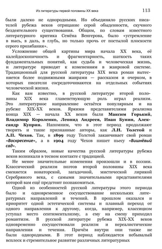 были далеко не однородными. Но объединяло русских писа­
телей рубежа веков отрицание серой обыденности, скучного
бездеятельного существования. Общим, по словам известного
литературного критика Семёна Венгерова, было «устремление
в высь, в даль, в глубь, но только прочь от постылой плоскости
серого прозябания».
Усложнение общей картины мира начала XX века, её
калейдоскопичность и фрагментарность, шаткость таких
фундаментальных понятий, как судьба и человеческая жизнь,
и литературе приводят к изменениям в жанровой системе.
Традиционный для русской литературы XIX века роман вытес­
няется более подвижными жанрами — рассказом и очерком, в
которых писатели сосредоточиваются на отдельных событиях
человеческой жизни.
Как вам известно, в русской литературе второй поло­
вины XIX века главенствующую роль играл реализм.
Это литературное направление остаётся популярным и на
рубеже XIX-XX веков. Яркими представителями реализма
конца XIX — начала XX веков были Максим Горький,
Владимир Короленко, Леонид Андреев, Иван Бунин, Алек­
сандр Куприн. Напомним, что в этот период продолжают
творить и такие признанные авторы, как Л.Н. Толстой и
А.П. Чехов. Так, в 1899 году Толстой заканчивает свой роман
«Воскресение», а в 1904 году Чехов пишет пьесу «Вишнёвый
сад».
Таким образом, новые качества русской литературы рубежа
веков возникали в тесном контакте с традицией.
Не менее значительные изменения произошли и в поэзии.
Классический реализм поэтов второй половины XIX века
сменяется новаторской, загадочной, мистической лирикой
Серебряного века, с самыми значительными представителями
которой вам ещё предстоит познакомиться.
Одной из особенностей русской литературы этого периода
было и одновременное сосуществование нескольких лите­
ратурных направлений и течений. В прошлом оказался и
приоритет одной эстетической системы и плавный переход от
одного направления к другому, когда, например, классицизм
уступал место сентиментализму, а ему на смену приходил
романтизм. В русской литературе рубежа ХІХ-ХХ веков
одновременно сосуществовали реализм и нереалистические
направления и течения. Причём внутри они также не
были однородными. В этот период наблюдается небывалый
всплеск и стремительное развитие различных литературных
Из литературы первой половины XX века 113
 