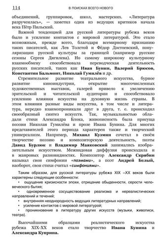 объединений, группировок, школ, мастерских. «Литература
разручеилась», — заметил один из ведущих критиков начала
века Пётр Пильский.
Важной тенденцией для русской литературы рубежа веков
было и усиление контактов с мировой литературой. Это стало
возможным, прежде всего, благодаря всемирному признанию
таких писателей, как Лев Толстой и Фёдор Достоевский, попу­
ляризации русской культуры за границей (например русские
сезоны Сергея Дягилева). Но самому широкому культурному
взаимообмену способствовала переводческая деятельность
русских писателей, таких как Иван Бунин, Валерий Брюсов,
Константин Бальмонт, Николай Гумилёв и др.
Стремительное развитие театрального искусства, бурное
развитие киноиндустрии, открытие многочисленных
художественных выставок, галерей привело к увеличению
зрительской и читательской аудитории и способствовало
усилению влияния искусства на духовную жизнь страны. В
этом влиянии разные виды искусства, в том числе и литера­
тура, нередко взаимопроникали друг в друга, т. е. происходил
своеобразный синтез искусств. Так, музыкальностью обла­
дали стихи Александра Блока, живописность была присуща
поэзии Николая Гумилёва и прозе Ивана Бунина. Для многих
представителей этого периода характерен также и творческий
универсализм. Например, Михаил Кузмин сочетал в своём
творчестве поэзию и композиторскую деятельность, поэты
Давид Бурлюк и Владимир Маяковский занимались изобра­
зительным искусством. Межвидовая диффузия происходила и
в жанровых разновидностях. Композитор Александр Скрябин
называл свои симфонии «поэмами», а поэт Андрей Белый,
наоборот, свои стихи считал «симфониями».
Таким образом, для русской литературы рубежа XIX —XX веков были
характерны следующие особенности:
• ощущение кризисности эпохи, отрицание обыденности, серости чело­
веческого бытия;
• одновременное сосуществование реализма и нереалистических
направлений и течений;
• внутренняя неоднородность ведущих литературных направлений;
• усиление контактов с мировой литературой;
• проникновение в литературу других искусств (музыки, живописи,
театра).
Высочайшими образцами реалистического искусства
рубежа ХІХ-ХХ веков стало творчество Ивана Бунина и
Александра Куприна.
114 В ПОИСКАХ ВСЕГО НОВОГО
 