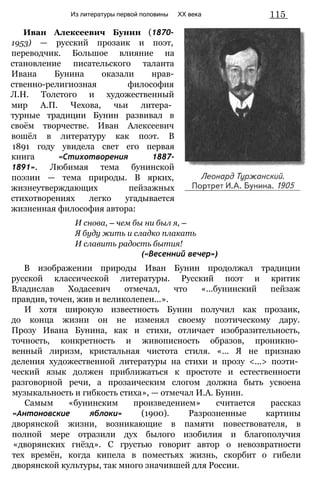 Из литературы первой половины
Иван Алексеевич Бунин (1870-
1953) — русский прозаик и поэт,
переводчик. Большое влияние на
становление писательского таланта
Ивана Бунина оказали нрав-
ственно-религиозная философия
Л.Н. Толстого и художественный
мир А.П. Чехова, чьи литера­
турные традиции Бунин развивал в
своём творчестве. Иван Алексеевич
вошёл в литературу как поэт. В
1891 году увидела свет его первая
книга «Стихотворения 1887-
1891». Любимая тема бунинской
поэзии — тема природы. В ярких,
жизнеутверждающих пейзажных
стихотворениях легко угадывается
жизненная философия автора:
И снова, — чем бы ни был я, —
Я буду жить и сладко плакать
И славить радость бытия!
(«Весенний вечер»)
В изображении природы Иван Бунин продолжал традиции
русской классической литературы. Русский поэт и критик
Владислав Ходасевич отмечал, что «...бунинский пейзаж
правдив, точен, жив и великолепен...».
И хотя широкую известность Бунин получил как прозаик,
до конца жизни он не изменял своему поэтическому дару.
Прозу Ивана Бунина, как и стихи, отличает изобразительность,
точность, конкретность и живописность образов, проникно­
венный лиризм, кристальная чистота стиля. «... Я не признаю
деления художественной литературы на стихи и прозу <...> поэти­
ческий язык должен приближаться к простоте и естественности
разговорной речи, а прозаическим слогом должна быть усвоена
музыкальность и гибкость стиха», — отмечал И.А. Бунин.
Самым «бунинским произведением» считается рассказ
«Антоновские яблоки» (1900). Разрозненные картины
дворянской жизни, возникающие в памяти повествователя, в
полной мере отразили дух былого изобилия и благополучия
«дворянских гнёзд». С грустью говорит автор о невозвратности
тех времён, когда кипела в поместьях жизнь, скорбит о гибели
дворянской культуры, так много значившей для России.
115
XX века
 