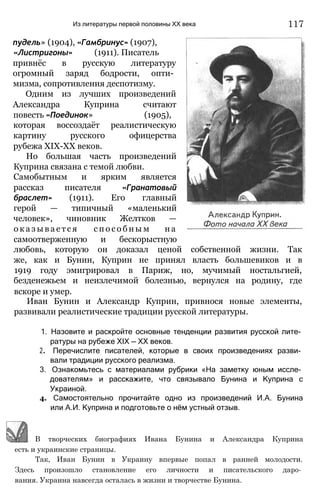 Из литературы первой половины XX века
пудель» (1904), «Гамбринус» (1907),
«Листригоны» (1911). Писатель
привнёс в русскую литературу
огромный заряд бодрости, опти­
мизма, сопротивления деспотизму.
Одним из лучших произведений
Александра Куприна считают
повесть «Поединок» (1905),
которая воссоздаёт реалистическую
картину русского офицерства
рубежа ХІХ-ХХ веков.
Но большая часть произведений
Куприна связана с темой любви.
Самобытным и ярким является
рассказ писателя «Гранатовый
браслет» (1911). Его главный
герой — типичный «маленький
человек», чиновник Желтков —
о к а з ы в а е т с я с п о с о б н ы м н а
самоотверженную и бескорыстную
любовь, которую он доказал ценой собственной жизни. Так
же, как и Бунин, Куприн не принял власть большевиков и в
1919 году эмигрировал в Париж, но, мучимый ностальгией,
безденежьем и неизлечимой болезнью, вернулся на родину, где
вскоре и умер.
Иван Бунин и Александр Куприн, привнося новые элементы,
развивали реалистические традиции русской литературы.
1. Назовите и раскройте основные тенденции развития русской лите­
ратуры на рубеже XIX — XX веков.
2. Перечислите писателей, которые в своих произведениях разви­
вали традиции русского реализма.
3. Ознакомьтесь с материалами рубрики «На заметку юным иссле­
дователям» и расскажите, что связывало Бунина и Куприна с
Украиной.
4. Самостоятельно прочитайте одно из произведений И.А. Бунина
или А.И. Куприна и подготовьте о нём устный отзыв.
В творческих биографиях Ивана Бунина и Александра Куприна
есть и украинские страницы.
Так, Иван Бунин в Украину впервые попал в ранней молодости.
Здесь произошло становление его личности и писательского даро­
вания. Украина навсегда осталась в жизни и творчестве Бунина.
117
 