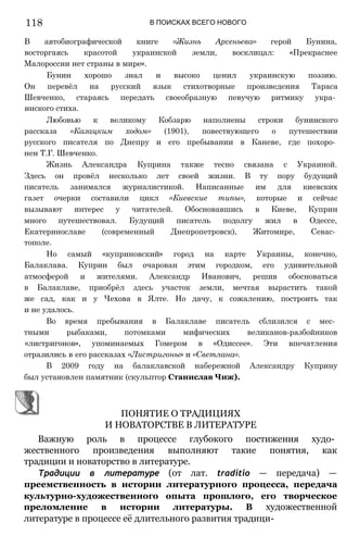 118 В ПОИСКАХ ВСЕГО НОВОГО
В автобиографической книге «Жизнь Арсеньева» герой Бунина,
восторгаясь красотой украинской земли, восклицал: «Прекраснее
Малороссии нет страны в мире».
Бунин хорошо знал и высоко ценил украинскую поэзию.
Он перевёл на русский язык стихотворные произведения Тараса
Шевченко, стараясь передать своеобразную певучую ритмику укра­
инского стиха.
Любовью к великому Кобзарю наполнены строки бунинского
рассказа «Казацким ходом» (1901), повествующего о путешествии
русского писателя по Днепру и его пребывании в Каневе, где похоро­
нен Т.Г. Шевченко.
Жизнь Александра Куприна также тесно связана с Украиной.
Здесь он провёл несколько лет своей жизни. В ту пору будущий
писатель занимался журналистикой. Написанные им для киевских
газет очерки составили цикл «Киевские типы», которые и сейчас
вызывают интерес у читателей. Обосновавшись в Киеве, Куприн
много путешествовал. Будущий писатель подолгу жил в Одессе,
Екатеринославе (современный Днепропетровск), Житомире, Севас­
тополе.
Но самый «куприновский» город на карте Украины, конечно,
Балаклава. Куприн был очарован этим городком, его удивительной
атмосферой и жителями. Александр Иванович, решив обосноваться
в Балаклаве, приобрёл здесь участок земли, мечтая вырастить такой
же сад, как и у Чехова в Ялте. Но дачу, к сожалению, построить так
и не удалось.
Во время пребывания в Балаклаве писатель сблизился с мес­
тными рыбаками, потомками мифических великанов-разбойников
«листригонов», упоминаемых Гомером в «Одиссее». Эти впечатления
отразились в его рассказах «Листригоны» и «Светлана».
В 2009 году на балаклавской набережной Александру Куприну
был установлен памятник (скульптор Станислав Чиж).
Важную роль в процессе глубокого постижения худо­
жественного произведения выполняют такие понятия, как
традиции и новаторство в литературе.
Традиции в литературе (от лат. traditio — передача) —
преемственность в истории литературного процесса, передача
культурно-художественного опыта прошлого, его творческое
преломление в истории литературы. В художественной
литературе в процессе её длительного развития традици-
ПОНЯТИЕ О ТРАДИЦИЯХ
И НОВАТОРСТВЕ В ЛИТЕРАТУРЕ
 