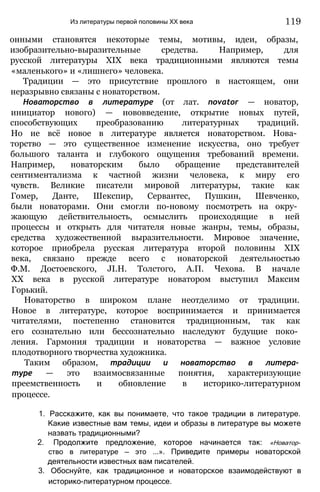 Из литературы первой половины XX века
онными становятся некоторые темы, мотивы, идеи, образы,
изобразительно-выразительные средства. Например, для
русской литературы XIX века традиционными являются темы
«маленького» и «лишнего» человека.
Традиции — это присутствие прошлого в настоящем, они
неразрывно связаны с новаторством.
Новаторство в литературе (от лат. novator — новатор,
инициатор нового) — нововведение, открытие новых путей,
способствующих преобразованию литературных традиций.
Но не всё новое в литературе является новаторством. Нова­
торство — это существенное изменение искусства, оно требует
большого таланта и глубокого ощущения требований времени.
Например, новаторским было обращение представителей
сентиментализма к частной жизни человека, к миру его
чувств. Великие писатели мировой литературы, такие как
Гомер, Данте, Шекспир, Сервантес, Пушкин, Шевченко,
были новаторами. Они смогли по-новому посмотреть на окру­
жающую действительность, осмыслить происходящие в ней
процессы и открыть для читателя новые жанры, темы, образы,
средства художественной выразительности. Мировое значение,
которое приобрела русская литература второй половины XIX
века, связано прежде всего с новаторской деятельностью
Ф.М. Достоевского, JI.H. Толстого, А.П. Чехова. В начале
XX века в русской литературе новатором выступил Максим
Горький.
Новаторство в широком плане неотделимо от традиции.
Новое в литературе, которое воспринимается и принимается
читателями, постепенно становится традиционным, так как
его сознательно или бессознательно наследуют будущие поко­
ления. Гармония традиции и новаторства — важное условие
плодотворного творчества художника.
Таким образом, традиции и новаторство в литера­
туре — это взаимосвязанные понятия, характеризующие
преемственность и обновление в историко-литературном
процессе.
1. Расскажите, как вы понимаете, что такое традиции в литературе.
Какие известные вам темы, идеи и образы в литературе вы можете
назвать традиционными?
2. Продолжите предложение, которое начинается так: «Новатор­
ство в литературе — это ...». Приведите примеры новаторской
деятельности известных вам писателей.
3. Обоснуйте, как традиционное и новаторское взаимодействуют в
историко-литературном процессе.
119
 