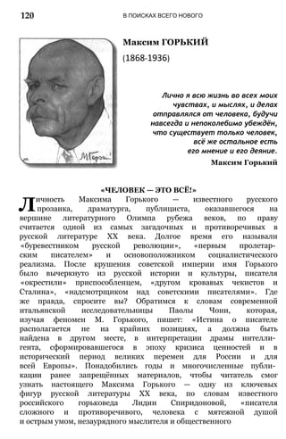 В ПОИСКАХ ВСЕГО НОВОГО
Максим ГОРЬКИЙ
(1868-1936)
Лично я всю жизнь во всех моих
чувствах, и мыслях, и делах
отправлялся от человека, будучи
навсегда и непоколебимо убеждён,
что существует только человек,
всё же остальное есть
его мнение и его деяние.
Максим Горький
«ЧЕЛОВЕК — ЭТО ВСЁ!»
Личность Максима Горького — известного русского
прозаика, драматурга, публициста, оказавшегося на
вершине литературного Олимпа рубежа веков, по праву
считается одной из самых загадочных и противоречивых в
русской литературе XX века. Долгое время его называли
«буревестником русской революции», «первым пролетар­
ским писателем» и основоположником социалистического
реализма. После крушения советской империи имя Горького
было вычеркнуто из русской истории и культуры, писателя
«окрестили» приспособленцем, «другом кровавых чекистов и
Сталина», «надсмотрщиком над советскими писателями». Где
же правда, спросите вы? Обратимся к словам современной
итальянской исследовательницы Паолы Чони, которая,
изучая феномен М. Горького, пишет: «Истина о писателе
располагается не на крайних позициях, а должна быть
найдена в другом месте, в интерпретации драмы интелли­
гента, сформировавшегося в эпоху кризиса ценностей и в
исторический период великих перемен для России и для
всей Европы». Понадобились годы и многочисленные публи­
кации ранее запрещённых материалов, чтобы читатель смог
узнать настоящего Максима Горького — одну из ключевых
фигур русской литературы XX века, по словам известного
российского горьковеда Лидии Спиридоновой, «писателя
сложного и противоречивого, человека с мятежной душой
и острым умом, незаурядного мыслителя и общественного
120
 