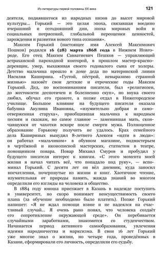 Из литературы первой половины XX века 121
деятеля, поднявшегося из народных низов до высот мировой
культуры... Горький — это целая эпоха, связавшая воедино
вчерашний и сегодняшний дни, эпоха мировых войн и
социальных потрясений, глобальной переоценки ценностей,
зарождения и развития нового типа сознания».
Максим Горький (настоящее имя Алексей Максимович
Пошков) родился 16 (28) марта 1868 года в Нижнем Новго­
роде. Его отец Максим Савватиевич Пешков — управляющий
астраханской пароходной конторой, в прошлом мастер-красно­
деревщик, умер, выхаживая своего годовалого сына от холеры.
Детство мальчика прошло в доме деда по материнской линии
Насилия Каширина. «Густой, пёстрой, невыразимо странной
жизнью» назовёт свои детские и отроческие годы Максим
Горький. Дед, по воспоминаниям писателя, был «религиозен,
до жестокости деспотичен и болезненно скуп», но внука своего
любил, обучал его грамоте, а позже отдал в Нижегородское
училище. Большое влияние на будущего писателя оказала
бабушка Акулина Ивановна, «изумительно добрая и само­
отверженная старуха», приобщившая мальчика к народным
песням и сказкам, но самое главное — заменившая мать, скон­
чавшуюся от чахотки вскоре после смерти мужа. Полноценное
образование Горькому получить не удалось. Крах семейного
дела Кашириных вынудил 8-летнего Алексея «идти в люди»:
он работал «мальчиком» в обувном магазине, подмастерьем
в чертёжной и иконописной мастерских, статистом в театре,
помощником повара. Повар Михаил Смуров и пробудил у
будущего писателя интерес к книгам. «С этого момента моей
жизни я начал читать всё, что попадало под руку», — вспо­
минал Горький. С десяти лет он вёл дневник, куда заносил
впечатления, почерпнутые из жизни и книг. Хаотичное чтение,
изумительная от природы память, жажда знаний во многом
определили его взгляды на человека и общество.
В 1884 году юноша приезжает в Казань в надежде поступить
в университет, но скоро понимает неосуществимость своего
плана (за обучение необходимо было платить). Позже Горький
напишет: «Я не ждал помощи извне и не надеялся на счас­
тливый случай... Я очень рано понял, что человека создаёт
его сопротивление окружающей среде». Он перебивается
случайными заработками, знакомится со студенчеством.
Начинается период активного самообразования, увлечения
идеями народничества и марксизма. В свои 16 лет Горький
уже многое знал о жизни, но четыре года, проведённых в
Казани, сформировали его личность, определили его судьбу.
 