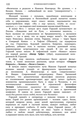 В ПОИСКАХ ВСЕГО НОВОГО
«Физически я родился в Нижнем Новгороде. Но духовно — в
Казани. Казань — любимейший из моих “университетов”», —
говорил писатель.
Молодой человек с сильным, закалённым невзгодами и
лишениями характером и беспокойной душой пытается понять
себя и окружающих, ищет смысл жизни, задумывается над
переустройством мира: «Мы в мир пришли, чтобы не согла­
шаться...»,— так выразил своё понимание жизни юный Пешков.
В конце 80-х — начале 90-х годов Горький путешествует по
России. «Хождение моё по Руси, — вспоминал писатель, —
было вызвано не стремлением ко бродяжничеству, а желанием
видеть — где я живу, что за народ вокруг меня?». Он прошёл
через Поволжье, Донские степи, Украину, оттуда — через Крым
и Северный Кавказ — в Тифлис (Тбилиси), где задержался
на год. Странствуя, будущий писатель батрачил, кашеварил,
рыбачил, добывал соль и пытался постичь душевный склад,
мировоззрение встречавшихся ему людей. В это же время
Горький начал писать. В тифлисской газете «Кавказ» вышел
его первый рассказ «Макар Чудра» (1892), подписанный псев­
донимом М. Горький.
В 1895 году писатель опубликовал более двухсот фелье­
тонов, а также несколько рассказов, среди которых «Старуха
Изергилъ», «Челкаш», «Песня о Соколе».
В начале своего творческого пути Максим Горький испытал
влияние многий учений: от французского просвещения —
до пессимизма А. Шопенгауэра и идеи «сверхчеловека»
Ф. Ницше. Современный литературовед Павел Басинский
отмечает, что романтическая философия писателя родилась
из столкновения противоречащих друг другу начал: грубости,
невежества провинциального быта и веры в Человека, в его
потенциальные возможности. В горьковской философии
Человек (идеальная сущность) не совпадал с человеком
(реальным существом) и даже вступал с ним в трагический
конфликт. В одном из писем Горький прямо заявляет: « В
наши дни ужасно много людей, только нет Человека».
Горький пришёл в литературу с новыми темами и моти­
вами. Герой его ранних произведений — человек «дна», босяк,
который вопреки всему, даже ценой преступления, стремится
вырваться из серой и скучной жизни, жаждет свободы, любит
силу и презирает слабость. О своём герое Горький писал: «Я,
разумеется, никого и никогда не звал: “идите в босяки”, а
любил и люблю людей действующих, активных, кои ценят
и украшают жизнь хоть мало, хоть чем-нибудь, хоть мечтою
122
 