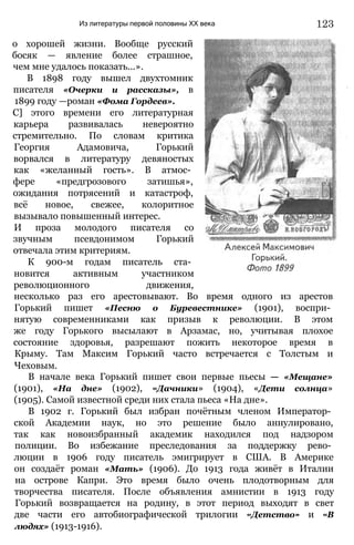 Из литературы первой половины XX века
о хорошей жизни. Вообще русский
босяк — явление более страшное,
чем мне удалось показать...».
В 1898 году вышел двухтомник
писателя «Очерки и рассказы», в
1899 году —роман «Фома Гордеев».
С] этого времени его литературная
карьера развивалась невероятно
стремительно. По словам критика
Георгия Адамовича, Горький
ворвался в литературу девяностых
как «желанный гость». В атмос­
фере «предгрозового затишья»,
ожидания потрясений и катастроф,
всё новое, свежее, колоритное
вызывало повышенный интерес.
И проза молодого писателя со
звучным псевдонимом Горький
отвечала этим критериям.
К 900-м годам писатель ста­
новится активным участником
революционного движения,
несколько раз его арестовывают. Во время одного из арестов
Горький пишет «Песню о Буревестнике» (1901), воспри­
нятую современниками как призыв к революции. В этом
же году Горького высылают в Арзамас, но, учитывая плохое
состояние здоровья, разрешают пожить некоторое время в
Крыму. Там Максим Горький часто встречается с Толстым и
Чеховым.
В начале века Горький пишет свои первые пьесы — «Мещане»
(1901), «На дне» (1902), «Дачники» (1904), «Дети солнца»
(1905). Самой известной среди них стала пьеса «На дне».
В 1902 г. Горький был избран почётным членом Император­
ской Академии наук, но это решение было аннулировано,
так как новоизбранный академик находился под надзором
полиции. Во избежание преследования за поддержку рево­
люции в 1906 году писатель эмигрирует в США. В Америке
он создаёт роман «Мать» (1906). До 1913 года живёт в Италии
на острове Капри. Это время было очень плодотворным для
творчества писателя. После объявления амнистии в 1913 году
Горький возвращается на родину, в этот период выходят в свет
две части его автобиографической трилогии «Детство» и «В
людях» (1913-1916).
123
 