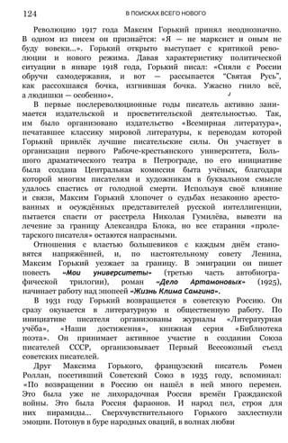 В ПОИСКАХ ВСЕГО НОВОГО
Революцию 1917 года Максим Горький принял неоднозначно.
В одном из писем он признаётся: «Я — не марксист и оным не
буду вовеки...». Горький открыто выступает с критикой рево­
люции и нового режима. Давая характеристику политической
ситуации в январе 1918 года, Горький писал: «Сняли с России
обручи самодержавия, и вот — рассыпается “Святая Русь”,
как рассохшаяся бочка, изгнившая бочка. Ужасно гнило всё,
а людишки — особенно». J
В первые послереволюционные годы писатель активно зани­
мается издательской и просветительской деятельностью. Так,
им было организовано издательство «Всемирная литература»,
печатавшее классику мировой литературы, к переводам которой
Горький привлёк лучшие писательские силы. Он участвует в
организации первого Рабоче-крестьянского университета, Боль­
шого драматического театра в Петрограде, по его инициативе
была создана Центральная комиссия быта учёных, благодаря
которой многим писателям и художникам в буквальном смысле
удалось спастись от голодной смерти. Используя своё влияние
и связи, Максим Горький хлопочет о судьбах незаконно аресто­
ванных и осуждённых представителей русской интеллигенции,
пытается спасти от расстрела Николая Гумилёва, вывезти на
лечение за границу Александра Блока, но все старания «проле­
тарского писателя» остаются напрасными.
Отношения с властью большевиков с каждым днём стано­
вятся напряжённей, и, по настоятельному совету Ленина,
Максим Горький уезжает за границу. В эмиграции он пишет
повесть «Мои университеты» (третью часть автобиогра­
фической трилогии), роман «Дело Артамоновых» (1925),
начинает работу над эпопеей «Жизнь Клима Самгина».
В 1931 году Горький возвращается в советскую Россию. Он
сразу окунается в литературную и общественную работу. По
инициативе писателя организованы журналы «Литературная
учёба», «Наши достижения», книжная серия «Библиотека
поэта». Он принимает активное участие в создании Союза
писателей СССР, организовывает Первый Всесоюзный съезд
советских писателей.
Друг Максима Горького, французский писатель Ромен
Роллан, посетивший Советский Союз в 1935 году, вспоминал:
«По возвращении в Россию он нашёл в ней много перемен.
Это была уже не лихорадочная Россия времён Гражданской
войны. Это была Россия фараонов. И народ пел, строя для
них пирамиды... Сверхчувствительного Горького захлестнули
эмоции. Потонув в буре народных оваций, в волнах любви
124
 