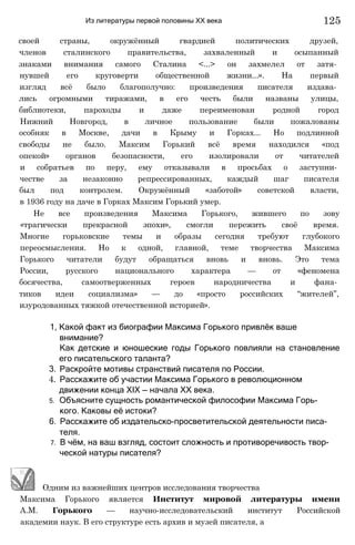 Из литературы первой половины XX века 125
своей страны, окружённый гвардией политических друзей,
членов сталинского правительства, захваленный и осыпанный
знаками внимания самого Сталина <...> он захмелел от затя­
нувшей его круговерти общественной жизни...». На первый
изгляд всё было благополучно: произведения писателя издава­
лись огромными тиражами, в его честь были названы улицы,
библиотеки, пароходы и даже переименован родной город
Нижний Новгород, в личное пользование были пожалованы
особняк в Москве, дачи в Крыму и Горках... Но подлинной
свободы не было. Максим Горький всё время находился «под
опекой» органов безопасности, его изолировали от читателей
и собратьев по перу, ему отказывали в просьбах о заступни­
честве за незаконно репрессированных, каждый шаг писателя
был под контролем. Окружённый «заботой» советской власти,
в 1936 году на даче в Горках Максим Горький умер.
Не все произведения Максима Горького, жившего по зову
«трагически прекрасной эпохи», смогли пережить своё время.
Многие горьковские темы и образы сегодня требуют глубокого
переосмысления. Но к одной, главной, теме творчества Максима
Горького читатели будут обращаться вновь и вновь. Это тема
России, русского национального характера — от «феномена
босячества, самоотверженных героев народничества и фана­
тиков идеи социализма» — до «просто российских “жителей”,
изуродованных тяжкой отечественной историей».
1, Какой факт из биографии Максима Горького привлёк ваше
внимание?
Как детские и юношеские годы Горького повлияли на становление
его писательского таланта?
3. Раскройте мотивы странствий писателя по России.
4. Расскажите об участии Максима Горького в революционном
движении конца XIX — начала XX века.
5. Объясните сущность романтической философии Максима Горь­
кого. Каковы её истоки?
6. Расскажите об издательско-просветительской деятельности писа­
теля.
7. В чём, на ваш взгляд, состоит сложность и противоречивость твор­
ческой натуры писателя?
Одним из важнейших центров исследования творчества
Максима Горького является Институт мировой литературы имени
А.М. Горького — научно-исследовательский институт Российской
академии наук. В его структуре есть архив и музей писателя, а
 