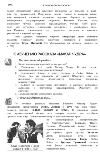 также специальный отдел изучения творчества М. Горького и изда­
ния его произведений. Сотрудники отдела готовят к изданию собра­
ния сочинений писателя, выпускают научные сборники и проводят
конференции, популяризируют творчество Горького. Сегодня, когда
происходит «второе рождение горьковедения», учёные ИМЛ рабо­
тают над изучением уникальных российских и зарубежных архи­
вов Горького, осмыслением его творческого наследия в контексте
российской и мировой культуры.
Перед зданием Института мировой литературы стоит памятник
Максиму Горькому работы известного советского и российского
скульптора Веры Мухиной (его фотографию вы можете увидеть на
с. 137).
К ИЗУЧЕНИЮ РАССКАЗА «МАКАР ЧУДРА»
Размышляем, обсуждаем
1. Какое впечатление произвёл на вас рассказ?
2. Расскажите, кто такой Макар Чудра. В чём состоит
жизненная философия этого персонажа?
3. Перескажите близко к тексту легенду о Лойко Зобаре и
Радде. Как вы понимаете её смысл? Объясните, как эта
цыганская легенда иллюстрирует жизненные принципы
Макара Чудры.
4. Найдите и выразительно прочитайте в рассказе пейзажные
зарисовки и портретные характеристики. Объясните их
значение.
5. Проанализируйте композицию рассказа.
126 В ПОИСКАХ ВСЕГО НОВОГО
"Под сенью дружных муз..."
По мотивам рассказа Максима Горького «Макар Чудра»
молдавский кинорежиссёр Эмиль Лотяну в 1976 году снял удиви­
тельную картину «Табор уходит в небо». В рекордные сроки
этот художественный фильм стал лидером проката, его полюбили
зрители всего мира. Свидетельство этому — многочисленные призы
на международных кинофестивалях
в Сан-Себастьяне, Белграде, Праге,
Париже. Режиссёрский талант Лотяну,
проникновенная, пронизывающая
до глубины души музыка Евгения
Доги, гениальная игра актёров
(Радда — Светлана Тома, Лойко
Зобар — Григоре Григориу) сделали
этот фильм классикой советского и
российского кино.
 