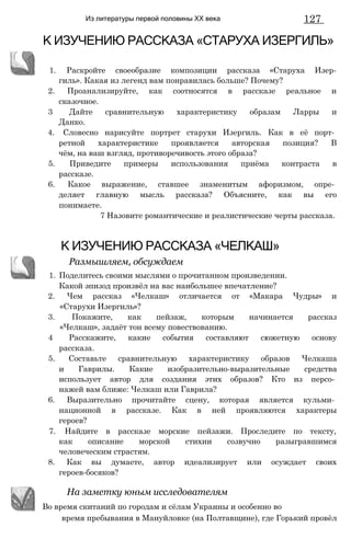 Из литературы первой половины XX века 127
К ИЗУЧЕНИЮ РАССКАЗА «СТАРУХА ИЗЕРГИЛЬ»
1. Раскройте своеобразие композиции рассказа «Старуха Изер-
гиль». Какая из легенд вам понравилась больше? Почему?
2. Проанализируйте, как соотносятся в рассказе реальное и
сказочное.
3 Дайте сравнительную характеристику образам Ларры и
Данко.
4. Словесно нарисуйте портрет старухи Изергиль. Как в её порт­
ретной характеристике проявляется авторская позиция? В
чём, на ваш взгляд, противоречивость этого образа?
5. Приведите примеры использования приёма контраста в
рассказе.
6. Какое выражение, ставшее знаменитым афоризмом, опре­
деляет главную мысль рассказа? Объясните, как вы его
понимаете.
7 Назовите романтические и реалистические черты рассказа.
1. Поделитесь своими мыслями о прочитанном произведении.
Какой эпизод произвёл на вас наибольшее впечатление?
2. Чем рассказ «Челкаш» отличается от «Макара Чудры» и
«Старухи Изергиль»?
3. Покажите, как пейзаж, которым начинается рассказ
«Челкаш», задаёт тон всему повествованию.
4 Расскажите, какие события составляют сюжетную основу
рассказа.
5. Составьте сравнительную характеристику образов Челкаша
и Гаврилы. Какие изобразительно-выразительные средства
использует автор для создания этих образов? Кто из персо­
нажей вам ближе: Челкаш или Гаврила?
6. Выразительно прочитайте сцену, которая является кульми­
национной в рассказе. Как в ней проявляются характеры
героев?
7. Найдите в рассказе морские пейзажи. Проследите по тексту,
как описание морской стихии созвучно разыгравшимся
человеческим страстям.
8. Как вы думаете, автор идеализирует или осуждает своих
героев-босяков?
время пребывания в Мануйловке (на Полтавщине), где Горький провёл
К ИЗУЧЕНИЮ РАССКАЗА «ЧЕЛКАШ»
Размышляем, обсуждаем
На заметку юным исследователям
Во время скитаний по городам и сёлам Украины и особенно во
 