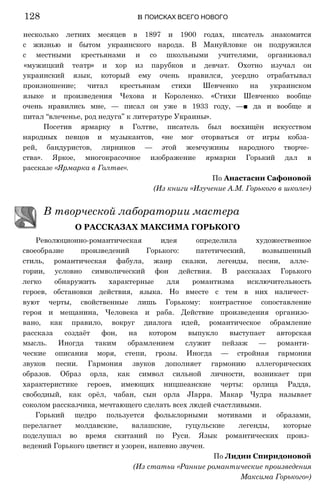 несколько летних месяцев в 1897 и 1900 годах, писатель знакомится
с жизнью и бытом украинского народа. В Мануйловке он подружился
с местными крестьянами и со школьными учителями, организовал
«мужицкий театр» и хор из парубков и девчат. Охотно изучал он
украинский язык, который ему очень нравился, усердно отрабатывал
произношение; читал крестьянам стихи Шевченко на украинском
языке и произведения Чехова и Короленко. «Стихи Шевченко вообще
очень нравились мне, — писал он уже в 1933 году, —■ да и вообще я
питал “влеченье, род недуга” к литературе Украины».
Посетив ярмарку в Голтве, писатель был восхищён искусством
народных певцов и музыкантов, «не мог оторваться от игры кобза­
рей, бандуристов, лирников — этой жемчужины народного творче­
ства». Яркое, многокрасочное изображение ярмарки Горький дал в
рассказе «Ярмарка в Голтве».
По Анастасии Сафоновой
(Из книги «Изучение А.М. Горького в школе»)
В творческой лаборатории мастера
О РАССКАЗАХ МАКСИМА ГОРЬКОГО
Революционно-романтическая идея определила художественное
своеобразие произведений Горького: патетический, возвышенный
стиль, романтическая фабула, жанр сказки, легенды, песни, алле­
гории, условно символический фон действия. В рассказах Горького
легко обнаружить характерные для романтизма исключительность
героев, обстановки действия, языка. Но вместе с тем в них наличест­
вуют черты, свойственные лишь Горькому: контрастное сопоставление
героя и мещанина, Человека и раба. Действие произведения организо­
вано, как правило, вокруг диалога идей, романтическое обрамление
рассказа создаёт фон, на котором выпукло выступает авторская
мысль. Иногда таким обрамлением служит пейзаж — романти­
ческие описания моря, степи, грозы. Иногда — стройная гармония
звуков песни. Гармония звуков дополняет гармонию аллегорических
образов. Образ орла, как символ сильной личности, возникает при
характеристике героев, имеющих ницшеанские черты: орлица Радда,
свободный, как орёл, чабан, сын орла JIappa. Макар Чудра называет
соколом рассказчика, мечтающего сделать всех людей счастливыми.
Горький щедро пользуется фольклорными мотивами и образами,
перелагает молдавские, валашские, гуцульские легенды, которые
подслушал во время скитаний по Руси. Язык романтических произ­
ведений Горького цветист и узорен, напевно звучен.
По Лидии Спиридоновой
(Из статьи «Ранние романтические произведения
Максима Горького»)
128 в ПОИСКАХ ВСЕГО НОВОГО
 