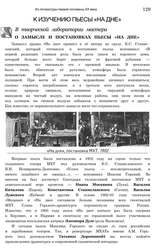 Из литературы первой половины.ХХ века
К ИЗУЧЕНИЮ ПЬЕСЫ «НА ДНЕ»
В творческой лаборатории мастера
О ЗАМЫСЛЕ И ПОСТАНОВКАХ ПЬЕСЫ «НА ДНЕ»
Замысел драмы «На дне» пришёл к её автору не сразу. К.С. Станис­
лавский, который готовился к постановке пьесы, вспоминал: «В
первой редакции главная роль была роль лакея из хорошего дома,
который больше всего берёг воротничок от фрачной рубашки —
единственное, что связывало его с прежней жизнью. В ночлежке
было тесно, обитатели её ругались, атмосфера была отравлена
ненавистью. Второй акт кончался внезапным обходом ночлежки
полицией. При вести об этом весь муравейник начинал копошиться,
спешил спрятать награбленное; а в третьем акте наступала весна,
солнце, природа оживала, ночлежники из смрадной атмосферы
выходили на чистый воздух, на земляные работы, они пели песни и
под солнцем, на свежем воздухе забывали о ненависти друг к другу».
Как известно, от первоначального замысла мало что сохранилось.
Впервые пьеса была поставлена в 1902 году на сцене только что
созданного театра МХТ под руководством К.С. Станиславского и
В.И. Немировича-Данченко. «Успех пьесы — исключительный, я
ничего подобного не ожидал...», — вспоминал Максим Горький. Во
многом он был достигнут благодаря талантливой постановке МХТ и
замечательной игре артистов — Ивана Москвина (Лука), Василия
Качалова (Барон), Константина Станиславского (Сатин), Василия
Лужского (Бубнов) и других. В сезоне 1902-03 года спектакли
«Мещане» и «На дне» составили больше половины всех спектаклей
МХТ. Слава Горького-драматурга перешагнула границы России.
Известно, что к 1905 году пьеса «На дне» пятьсот раз была сыграна
в Берлине, а в Париже в спектакле по горьковской пьесе участвовала
знаменитая итальянская актриса Элеонора Дузе (роль Василисы).
И сегодня пьесы Максима Горького не сходят со сцен российских
и зарубежных театров. Так, в репертуаре МХАТа имени А.М. Горь­
кого (под руководством Татьяны Дорониной) вы всегда найдёте
произведения драматурга в современной сценической интерпре-
129
 