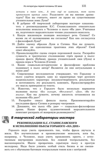Из литературы первой половины XX века 131
истины в пьесе нет... А кто ещё не изжился, тот пусть
протестует против лжи». Разделяете ли вы мнение драма­
турга? Как вы считаете, имеет ли право на существование
утешительная ложь Луки?
8. В рубрике «В творческой лаборатории мастера» ознакомь­
тесь с рекомендациями К.С. Станиславского относительно
исполнения монолога о Человеке в пьесе «На дне». Учитывая
их, подготовьте выразительное чтение указанного монолога.
9. Какую жизненную позицию воплощает речь Сатина? Со
всеми ли её положениями вы согласны? Как она согласуется
с философией Луки?
10. Дайте оценку образам Луки и Сатина. Как вы думаете,
возможна ли однозначная трактовка этих образов? Свой
ответ обоснуйте.
11. Проанализируйте сцены споров персонажей пьесы. Раскройте
сущность и трагическое столкновение «трёх правд» в пьесе:
правда факта (Бубнов), правда утешительной лжи (Лука) и
правда веры в Человека (Сатин).
12. Какие социально-исторические и философские проблемы
поднимает в пьесе автор? Являются ли они актуальными в
наши дни?
13. Современные исследователи утверждают, что Горькому в
пьесе удаётся вскрыть одну из характерных черт русского
национального характера: неудовлетворённость реальностью
и неготовность эту реальность изменить. Проиллюстрируйте
эту мысль примерами из текста.
14. Известно, что у Горького было несколько вариантов
названия пьесы: «Без солнца», «Ночлежка*, «Дно», «На дне
жизни». Как вы думаете, почему писатель остановился на
названии «На дне»?
15. Раскройте смысл финала пьесы. Прокомментируйте
последнюю фразу Сатина и ремарку «негромко».
16. Докажите, что пьеса «На дне» — социально-философская
драма. Какие формы художественной выразительности
помогают раскрыть её жанровую разновидность?
В творческой лаборатории мастера
РЕКОМЕНДАЦИИ К.С. СТАНИСЛАВСКОГО
К ИСПОЛНЕНИЮ ПЬЕСЫ ГОРЬКОГО «НА ДНЕ»
Горького надо уметь произносить так, чтобы фраза звучала и
жила. Его поучительные и проповедческие монологи, хотя бы,
например, о Человеке, надо уметь произносить просто, с естес­
твенным внутренним подъёмом, без ложной театральности, без
высокопарности. Иначе превратишь серьёзную пьесу в простую
мелодраму. Надо было усвоить особый стиль босяка и не смеши­
вать его с обычными бытовым театральным тоном или с актёрской
 