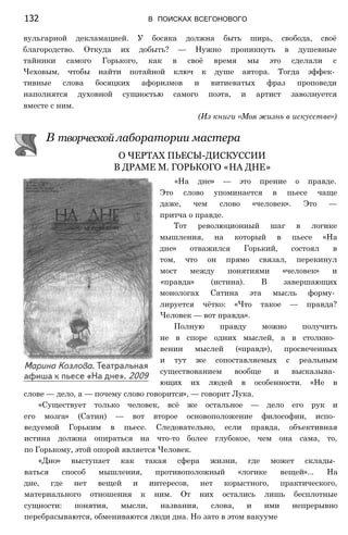 132 В ПОИСКАХ ВСЕГОНОВОГО
вульгарной декламацией. У босяка должна быть ширь, свобода, своё
благородство. Откуда их добыть? — Нужно проникнуть в душевные
тайники самого Горького, как в своё время мы это сделали с
Чеховым, чтобы найти потайной ключ к душе автора. Тогда эффек­
тивные слова босяцких афоризмов и витиеватых фраз проповеди
наполнятся духовной сущностью самого поэта, и артист заволнуется
вместе с ним.
(Из книги «Моя жизнь в искусстве»)
В творческой лаборатории мастера
О ЧЕРТАХ ПЬЕСЫ-ДИСКУССИИ
В ДРАМЕ М. ГОРЬКОГО «НА ДНЕ»
«На дне» — это прение о правде.
Это слово упоминается в пьесе чаще
даже, чем слово «человек». Это —
притча о правде.
Тот революционный шаг в логике
мышления, на который в пьесе «На
дне» отважился Горький, состоял в
том, что он прямо связал, перекинул
мост между понятиями «человек» и
«правда» (истина). В завершающих
монологах Сатина эта мысль форму­
лируется чётко: «Что такое — правда?
Человек — вот правда».
Полную правду можно получить
не в споре одних мыслей, а в столкно­
вении мыслей («правд»), просвеченных
и тут же сопоставляемых с реальным
существованием вообще и высказыва­
ющих их людей в особенности. «Не в
слове — дело, а — почему слово говорится», — говорит Лука.
«Существует только человек, всё же остальное — дело его рук и
его мозга» (Сатин) — вот второе основоположение философии, испо­
ведуемой Горьким в пьесе. Следовательно, если правда, объективная
истина должна опираться на что-то более глубокое, чем она сама, то,
по Горькому, этой опорой является Человек.
«Дно» выступает как такая сфера жизни, где может склады­
ваться способ мышления, противоположный «логике вещей»... На
дне, где нет вещей и интересов, нет корыстного, практического,
материального отношения к ним. От них остались лишь бесплотные
сущности: понятия, мысли, названия, слова, и ими непрерывно
перебрасываются, обмениваются люди дна. Но зато в этом вакууме
 