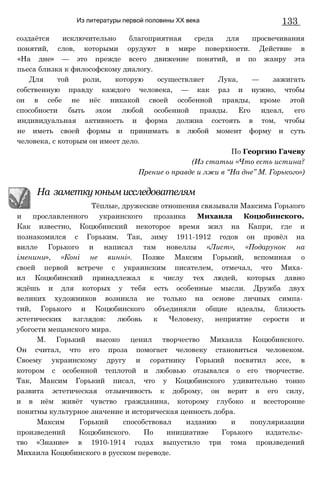 Из литературы первой половины XX века 133
создаётся исключительно благоприятная среда для просвечивания
понятий, слов, которыми орудуют в мире поверхности. Действие в
«На дне» — это прежде всего движение понятий, и по жанру эта
пьеса близка к философскому диалогу.
Для той роли, которую осуществляет Лука, — зажигать
собственную правду каждого человека, — как раз и нужно, чтобы
он в себе не нёс никакой своей особенной правды, кроме этой
способности быть эхом любой особенной правды. Его идеал, его
индивидуальная активность и форма должна состоять в том, чтобы
не иметь своей формы и принимать в любой момент форму и суть
человека, с которым он имеет дело.
и прославленного украинского прозаика Михаила Коцюбинского.
Как известно, Коцюбинский некоторое время жил на Капри, где и
познакомился с Горьким. Так, зиму 1911-1912 годов он провёл на
вилле Горького и написал там новеллы «Лист», «Подарунок на
іменини», «Коні не винні». Позже Максим Горький, вспоминая о
своей первой встрече с украинским писателем, отмечал, что Миха­
ил Коцюбинский принадлежал к числу тех людей, которых давно
ждёшь и для которых у тебя есть особенные мысли. Дружба двух
великих художников возникла не только на основе личных симпа­
тий, Горького и Коцюбинского объединяли общие идеалы, близость
эстетических взглядов: любовь к Человеку, неприятие серости и
убогости мещанского мира.
М. Горький высоко ценил творчество Михаила Коцюбинского.
Он считал, что его проза помогает человеку становиться человеком.
Своему украинскому другу и соратнику Горький посвятил эссе, в
котором с особенной теплотой и любовью отзывался о его творчестве.
Так, Максим Горький писал, что у Коцюбинского удивительно тонко
развита эстетическая отзывчивость к доброму, он верит в его силу,
и в нём живёт чувство гражданина, которому глубоко и всесторонне
понятны культурное значение и историческая ценность добра.
Максим Горький способствовал изданию и популяризации
произведений Коцюбинского. По инициативе Горького издательс­
тво «Знание» в 1910-1914 годах выпустило три тома произведений
Михаила Коцюбинского в русском переводе.
По Георгию Гачеву
(Из статьи «Что есть истина?
Прение о правде и лжи в “На дне” М. Горького»)
На заметку юным исследователям
Тёплые, дружеские отношения связывали Максима Горького
 