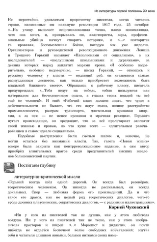 Не перестаёшь удивляться пророчеству писателя, когда читаешь
строки, написанные им накануне революции 1917 года, 25 октября:
«...На улицу выползет неорганизованная толпа, плохо понимающая,
чего она хочет, и, прикрываясь ею, авантюристы, воры, професси­
ональные убийцы начнут «творить историю», и <...> повторится
та кровавая, бессмысленная бойня, которую мы уже видели».
Организаторов и руководителей революционного движения Ленина
и Троцкого Горький называет «Наполеонами от социализма», а их
последователей — «послушными школьниками и дурачками», за
деяния которых народ заплатит морями крови. «Я особенно подоз­
рительно, особенно недоверчиво, — писал Горький, — отношусь к
русскому человеку у власти — недавний раб, он становится самым
разнузданным деспотом, как только приобретает возможность быть
владыкой ближнего своего». Обращаясь к рабочему классу, писатель
предупреждал: «...Тебя ведут на гибель, тобою пользуются как
материалом для бесчеловечного опыта, в глазах твоих вождей ты всё
ещё не человек!». И ещё: «Рабочий класс должен знать, что чудес в
действительности не бывает, что его ждут голод, полное расстройство
промышленности, разгром транспорта, длительная кровавая анар­
хия, а за нею — не менее кровавая и мрачная реакция». Горького
пугает происходящее, он предвидит, что за всё пролетариат заплатит
своей жизнью и кровью, но что хуже всего — «длительным разоча­
рованием в самом идеале социализма».
Подобные выступления были смелым шагом и, конечно, не
могли остаться без внимания власти. Так, газета «Новая жизнь»
вскоре была закрыта как контрреволюционное издание, а сам автор
приобрёл влиятельных врагов среди представителей высших эшело­
нов большевистской партии.
Постигаем глубину
литературно-критической мысли
«Горький всегда шёл одной дорогой. Он всегда был резонёром,
теоретическим человеком. Он никогда не рассказывал, он всегда
доказывал. Спор — любимая форма его произведений. Да и что
такое его драмы, как не целый ряд теоретических диалогов, чего-то
вроде древних платоновских, сократовских диалогов, — с редкимии иллюстрациями».
Корней Чуковский
«Ни у кого из писателей так не душно, как у этого любителя
воздуха. Ни у кого из писателей так не тесно, как у этого изобра­
зителя просторов и ширей. <...> Моралист и дидактик, он почти
никогда не отдаётся беспечной волне свободных впечатлений; опутав
себя и читателя слишком явными, белыми нитками своих наме-
Из литературы первой половины XX века
 